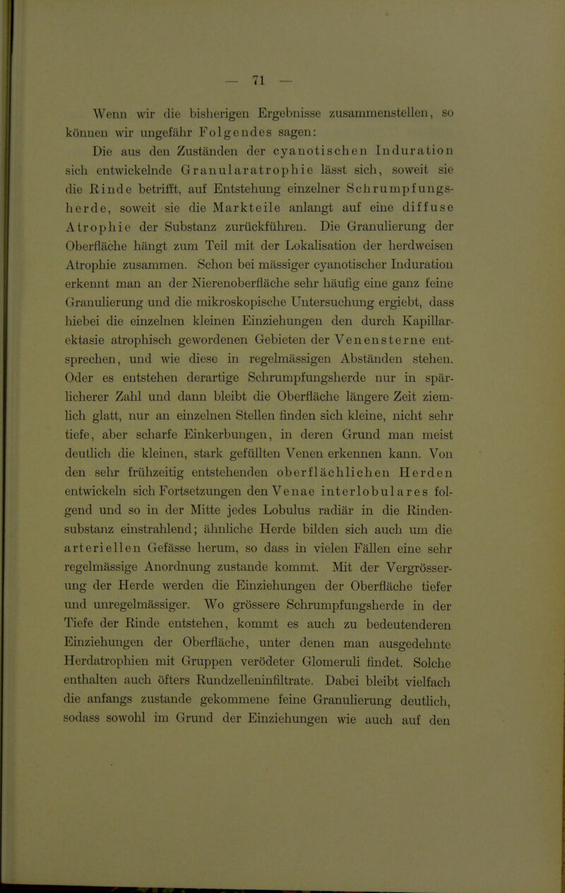 Wenn wir die bisherigen Ergebnisse zusummenstellen, so können wir ungefäiir Folgendes sagen: Die aus den Zuständen der cyanotischen Induration sich entwickehide Grauularatrophie lässt sich, soweit sie die Rinde betrifft, auf Entstehung einzelner Schrumpfungs- herde, soweit sie die Markteile anlangt auf eine diffuse Atrophie der Substanz zurückführen. Die Granulierung der Oberfläche hängt zum Teil mit der Lokalisation der herdweisen Atrophie zusammen. Schon bei massiger cyanotischer Induration erkennt man an der Nierenoberfläche sehr häufig eine ganz feine Granulierung und die mikroskopische Untersuchung ergiebt, dass hiebei die einzelnen kleinen Einziehungen den durch Kapillar- ektasie atrophisch gewordenen Gebieten der Venensterne ent- sprechen, und wie diese in regelmässigen Abständen stehen. Oder es entstehen derartige Schrumpfungsherde nur in spär- licherer Zahl und dann bleibt die Oberfläche längere Zeit ziem- hch glatt, nur an einzelnen Stellen finden sich kleine, nicht sehr tiefe, aber scharfe Einkerbungen, in deren Grund man meist deutUch die kleinen, stark gefüllten Venen erkennen kann. Von den selir frühzeitig entstehenden oberflächlichen Herden entwickeln sich Fortsetzungen denVenae interlobulares fol- gend und so in der Mitte jedes Lobulus radiär in die Rinden- substanz einstrahlend; ähnliche Herde bilden sich auch um die arteriellen Gefässe herum, so dass in vielen Fällen eine sehr regelmässige Anordnung zustande kommt. Mit der Vergrösser- ung der Herde werden die Einziehungen der Oberfläche tiefer und unregelmässiger. Wo grössere Schrumpfungsherde in der Tiefe der Rinde entstehen, kommt es auch zu bedeutenderen Einziehungen der Oberfläche, unter denen man ausgedehnte Herdatrophien mit Gruppen verödeter Glomeruü findet. Solche enthalten auch öfters Rundzelleninfiltrate. Dabei bleibt vielfach die anfangs zustande gekommene feine Granulierung deutUch, sodass sowohl im Grund der Einziehungen wie auch auf den