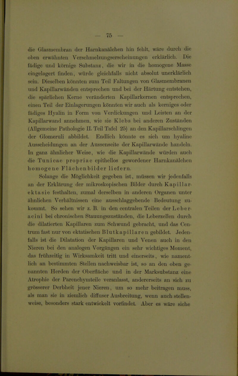 die Glasmembniu der Harnkanälchen hin fehlt, wäre durch die oben erwähnten Versclniielzungserscheinungen erklärUch. Die fädige und körnige Substanz, die wir in die homogene Masse eingehigert finden, würde gleichfalls nicht absolut unerklärlich sein. Dieselben könnten zum Teil Faltungen von Glasmembranen und Kapillarwänden entsprechen und bei der Härtung entstehen, die spärlichen Kerne veränderten Kapillarkernen entsprechen, einen Teil der Einlagerungen könnten wir auch als kerniges oder fädiges Hyahn in Form von Verdickungen und Leisten an der Kapillarwand annehmen, wie sie Klebs bei anderen Zuständen (Allgemeine Pathologie II. Teil Tafel 25) an den Kapillarschlingen der Glomeruli abbildet. Endlich könnte es sich um hyaline Ausscheidungen an der Aussenseite der Kapillarwände handeln. In ganz ähnlicher Weise, wie die Kapillarwände würden auch dieTunicae propriae epithellos gewordener Harnkanälchen homogene Flächenbilder liefern. Solange die Möglichkeit gegeben ist, müssen wir jedenfalls an der Erklärung der mikroskopischen Bilder durch Kapillar- ektasie festhalten, zumal derselben in anderen Organen unter ähnlichen Verhältnissen eine ausschlaggebende Bedeutung zu- kommt. So sehen wir z. B. in den centralen Teilen der Leber- acini bei chronischen Stauungszuständen, die Leberzellen durch die dilatierten Kapillaren zum Schwund gebracht, und das Cen- trum fast nur von ektatischen Blutkapillaren gebildet. Jeden- falls ist die Dilatation der Kapillaren und Venen auch in den Nieren bei den analogen Vorgängen ein sehr wichtiges Moment, das frühzeitig in Wirksamkeit tritt und einerseits, wie nament- lich an bestimmten Stellen nachweisbar ist, so an den oben ge- nannten Herden der Oberfläche und in der Marksubstanz eine Atrophie der Parenchymteile veranlasst, andererseits an sich zu grösserer Derbheit jener Nieren, um so mehr beitragen muss, als man sie in ziemlich diffuser Ausbreitung, wenn auch stellen- weise, besonders stark entwickelt vorfindet. Aber es wäre siehe