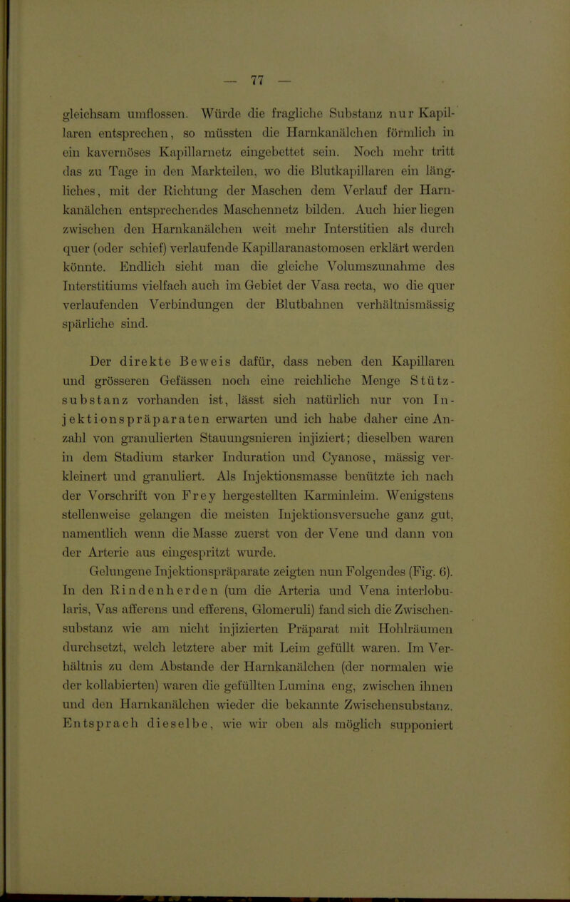 gleichsam umflossen. Würde die fragliche Siihstanz nur Kapil- laren entsprechen, so müssten die Harnkanälchen förmlich in ein kavernöses Kapillarnetz eingebettet sein. Noch mehr tritt das zu Tage in den Markteilen, wo die Blutkapillaren ein läng- liches, mit der Richtung der Maschen dem Verlauf der Harn- kanälchen entsprechendes Maschennetz bilden. Auch hier liegen zwischen den Harnkanälchen weit mehr Interstitien als durch quer (oder schief) verlaufende Kapillaranastomosen erklärt werden könnte. Endlich sieht man die gleiche Volumszunahme des Interstitiums vielfach auch im Gebiet der Vasa recta, wo die quer verlaufenden Verbindungen der Blutbahnen verhältnismässig spärliche sind. Der direkte Beweis dafür, dass neben den Kapillaren und grösseren Gefässen noch eine reichliche Menge Stütz- substanz vorhanden ist, lässt sich natürlich nur von In- jektionspräparaten erwarten und ich habe daher eine An- zahl von granulierten Stauungsnieren injiziert; dieselben waren in dem Stadium starker Induration und Cyanose, mässig ver- kleinert und granuliert. Als Injektionsmasse benützte ich nach der Vorschrift von Frey hergestellten Karminleim. Wenigstens stellenweise gelangen die meisten Injektionsversuche ganz gut, namentlich wenn die Masse zuerst von der Vene und dann von der Arterie aus eingespritzt wurde. Gelungene Injektionspräparate zeigten nun Folgendes (Fig. 6). In den Rindenherden (um die Arteria und Vena interlobu- laris, Vas afferens und efferens, Glomeruli) fand sich die Zwischen- substanz wie am nicht injizierten Präparat mit Hohlräumen durchsetzt, welch letztere aber mit Leim gefüllt waren. Im Ver- hältnis zu dem Abstände der Harnkanälchen (der normalen wie der kollabierten) waren die gefüllten Lumina eng, zwischen ihnen und den Harnkanälchen wieder die bekannte Zwischensubstanz. Entsprach dieselbe, wie wir oben als möglich supponiert