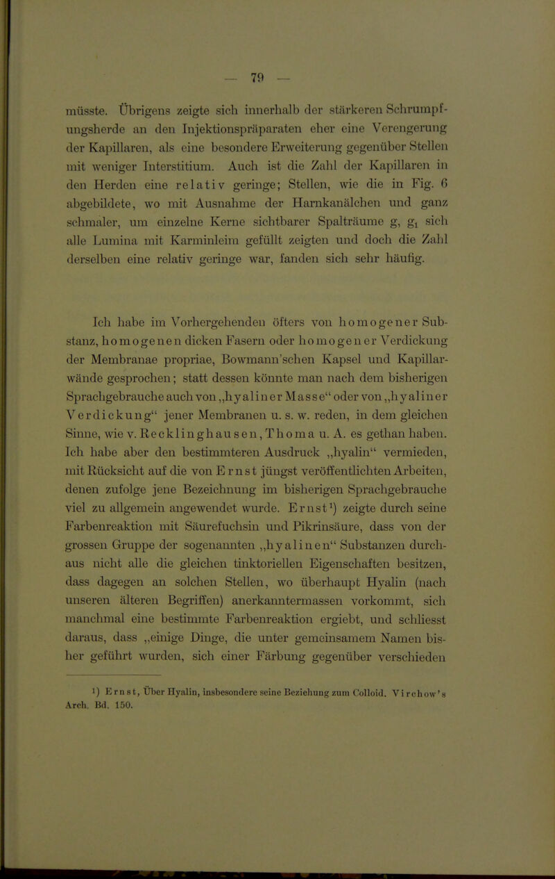 müsste. Übrigens zeigte sich innerhalb der stärkeren Schrumpf- ungsherde an den Injektionspräparaten eher eine Verengerung der Kapillaren, als eine besondere Erweiterung gegenüber Stellen mit weniger Interstitium. Auch ist die Zahl der Kapillaren in den Herden eine relativ geringe; Stellen, wie die in Fig. abgebildete, wo mit Ausnahme der Harnkanälchen und ganz schmaler, um einzelne Kerne sichtbarer Spalträume g, gi sich alle Lumina mit Karminleira gefüllt zeigten und doch die Zahl derselben eine relativ geringe war, fanden sich sehr häufig. Ich habe im Vorhergehenden öfters von homogener Sub- stanz, homogenen dicken Fasern oder homogener Verdickung der Membranae propriae, Bowmann'schen Kapsel und Kapillar- wände gesprochen; statt dessen könnte man nach dem bisherigen Sprachgebrauche auch von ,,hyalinerMasseodervon„hyaliner Verdickung jener Membranen u. s. w. reden, in dem gleichen Sinne, wie v. Recklinghause n,Tho mau. A. es gethan haben. Ich habe aber den bestimmteren Ausdruck ,,hyalin vermieden, mit Rücksicht auf die von Ernst jüngst veröffentlichten Ai'beiten, denen zufolge jene Bezeichnung im bisherigen Sprachgebrauche viel zu allgemein angewendet wurde. Ernst^) zeigte durch seine Farbenreaktion mit Säurefuchsin und Pikrinsäure, dass von der grossen Gruppe der sogenannten ,,hyalinen Substanzen durch- aus nicht alle die gleichen tinktoriellen Eigenschaften besitzen, dass dagegen an solchen Stellen, wo überhaupt Hyalin (nach unseren älteren Begriffen) anerkanntermassen vorkommt, sich manchmal eine bestimmte Farbenreaktion ergiebt, und schliesst daraus, dass „einige Dinge, die unter gemeinsamem Namen bis- her geführt wurden, sich einer Färbung gegenüber verschieden 1) Ernst, Über Hyalin, insbesondere seine Bezieliung zum Colloid. Virchow's Arch. Bd. 150.