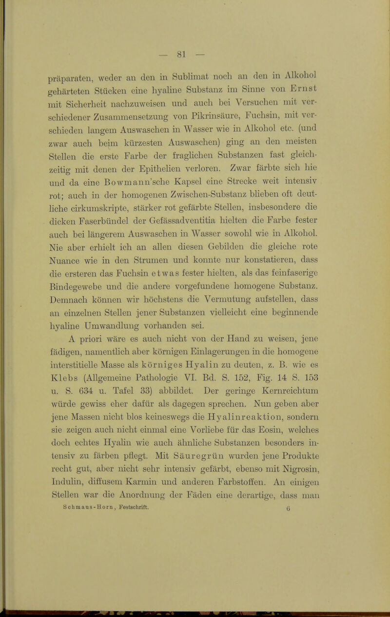 Präparaten, weder au den in Sublimat noch an den in Alkohol gehärteten Stücken eine hyahne Substanz im Sinne von Ernst mit Sicherheit nachzuweisen und auch bei Versuchen mit ver- schiedener Zusammensetzung von Pikrinsäure, Fuchsin, mit ver- schieden langem Auswaschen in Wasser wie in Alkohol etc. (und zwar auch beim kürzesten Auswaschen) ging an den meisten Stellen die erste Farbe der fraghchen Substanzen fast gleich- zeitig mit denen der Epithelien verloren. Zwar färbte sich hie und da eine Bowmann'sche Kapsel eine Strecke weit intensiv rot; auch in der homogenen Zwischen-Substanz blieben oft deut- liche cirkumskripte, stärker rot gefärbte Stellen, insbesondere die dicken Faserbündel der Gefässadventitia hielten die Farbe fester auch bei längerem Auswaschen in Wasser sowohl wie in Alkohol. Nie aber erhielt ich an allen diesen Gebilden die gleiche rote Nuance wie in den Strumen und konnte nur konstatieren, dass die ersteren das Fuchsin etwas fester hielten, als das feinfaserige Bindegewebe und die andere vorgefundene homogene Substanz, Demnach können wir höchstens die Vermutung aufstellen, dass an einzelnen Stellen jener Substanzen vielleicht eine beginnende hyaline Umwandlung vorhanden sei. A priori wäre es auch nicht von der Hand zu weisen, jene fädigen, namentlich aber körnigen Einlagerungen in die homogene interstitielle Masse als körniges Hyalin zu deuten, z. B. wie es Klebs (Allgemeine Pathologie VI. Bd. S. 152, Fig. 14 S. 153 u. S. 634 u. Tafel 33) abbildet. Der geringe Kernreichtum würde gewiss eher dafür als dagegen sprechen. Nun geben aber jene Massen nicht blos keineswegs die Hyalinreaktion, sondern sie zeigen auch nicht einmal eine Vorliebe für das Eosin, welches doch echtes Hyalin wie auch ähnhche Substanzen besonders in- tensiv zu färben pflegt. Mit Säure grün wurden jene Produkte recht gut, aber nicht sehr intensiv gefärbt, ebenso mit Nigrosin, Indulin, diffusem Karmin und anderen Farbstoffen. An einigen Stellen war die Anordnung der Fäden eine derartige, dass man Schmaus-Horn, Festschrift. q