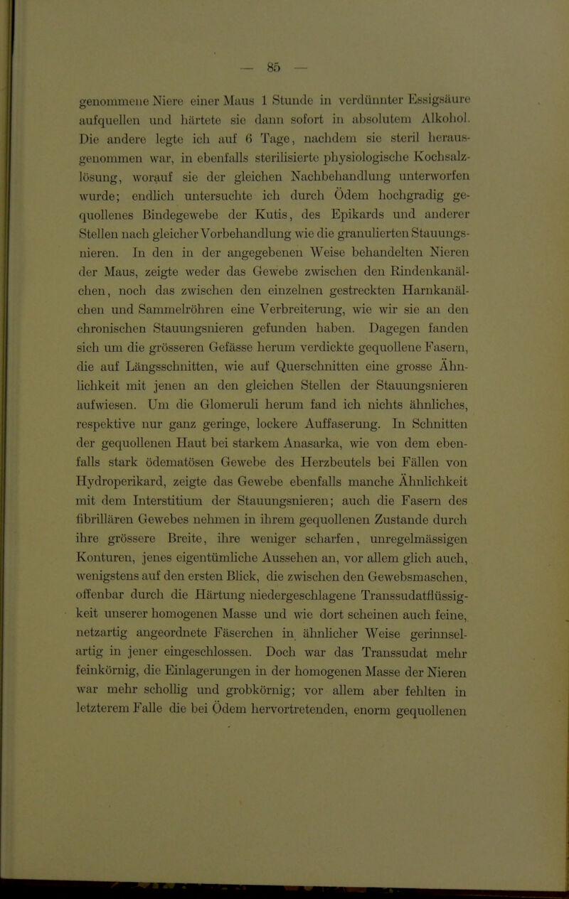 genommene Niere einer Maus 1 Stunde in verdünnter Essigsäure aufquellen und härtete sie dann sofort in absolutem Alkoliol. Die andere legte ich auf 6 Tage, nachdem sie steril heraus- genommen war, in ebenfalls sterilisierte physiologische Kochsalz- lösung, worauf sie der gleichen Nachbehandlung unterworfen wurde; endlich untersuchte ich durch Ödem hochgradig ge- quollenes Bindegewebe der Kutis, des Epikards und anderer Stellen nach gleicher Vorbehandlung wie die granulierten Stauungs- nieren. In den in der angegebenen Weise behandelten Nieren der Maus, zeigte weder das Gewebe zwischen den Rindenkanäl- chen, noch das zwischen den einzelnen gestreckten Harnkanäl- chen und Sammelröhren eine Verbreiterung, wie wir sie an den chronischen Stauungsnieren gefunden haben. Dagegen fanden sich um die grösseren Gefässe herum verdickte gequollene Fasern, die auf Längsschnitten, wie auf Querschnitten eine grosse Ähn- lichkeit mit jenen an den gleichen Stellen der Stauungsnieren aufwiesen. Um die Glomeruli herum fand ich nichts ähnliches, respektive nur ganz geringe, lockere Auffaserung. In Sclmitten der gequollenen Haut bei starkem Anasarka, wie von dem eben- falls stark ödematösen Gewebe des Herzbeutels bei Fällen von Hydroperikard, zeigte das Gewebe ebenfalls manche Ähnlichkeit mit dem Interstitium der Stauungsnieren; auch die Fasern des fibrillären Gewebes nehmen in ihrem gequollenen Zustande durch ihre grössere Breite, ihre weniger scharfen, unregelmässigen Konturen, jenes eigentümHche Aussehen an, vor allem glich auch, wenigstens auf den ersten Blick, die zwischen den Gewebsmaschen, offenbar durch die Härtung niedergeschlagene Transsudatflüssig- keit unserer homogenen Masse und wie dort scheinen auch feine, netzartig angeordnete Fäserchen in ähnhcher Weise gerinnsel- artig in jener eingeschlossen. Doch war das Transsudat mehr feinkörnig, die Einlagerungen in der homogenen Masse der Nieren war mehr schollig und grobkörnig; vor allem aber fehlten in letzterem Falle die bei Ödem hervortretenden, enorm gequollenen