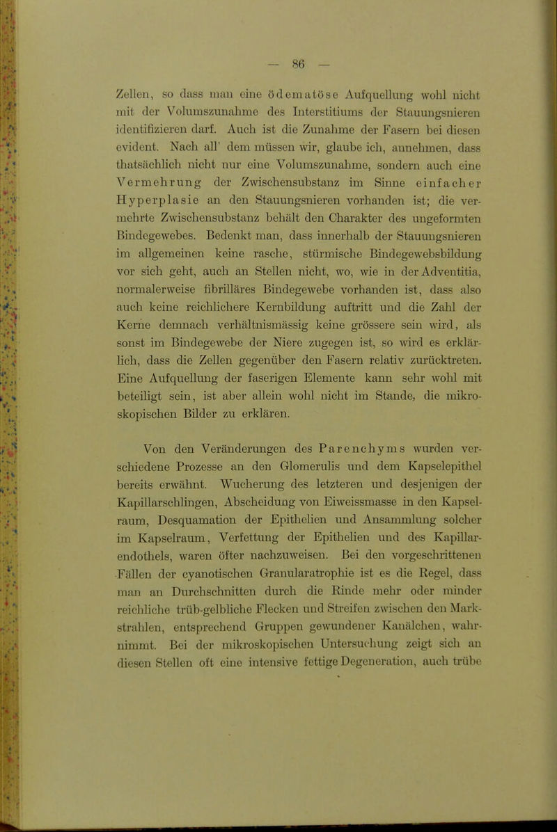 Zellen, so dass man eine ödematöse Aufquellung wohl nicht mit der Volumszunahme des Interstitiums der Stauungsnieren identifizieren darf. Auch ist die Zunahme der Fasern bei diesen evident. Nach all' dem müssen wir, glaube ich, annehmen, dass thatsächlich nicht nur eine Volumszunahme, sondern auch eine Vermehrung der Zwischensubstanz im Sinne einfacher Hyperplasie an den Stauungsnieren vorhanden ist; die ver- mehrte Zwischensubstanz behält den Charakter des ungeformten Bindegewebes. Bedenkt man, dass innerhalb der Stauungsnieren im allgemeinen keine rasche, stürmische Bindegewebsbildung vor sich geht, auch an Stellen nicht, wo, wie in der Adventitia, normalerweise fibrilläres Bindegewebe vorhanden ist, dass also auch keine reichlichere Kernbildung auftritt und die Zahl der Kerne demnach verhältnismässig keine grössere sein wird, als sonst im Bindegewebe der Niere zugegen ist, so wird es erklär- üch, dass die Zellen gegenüber den Fasern relativ zurücktreten. Eine Aufquellung der faserigen Elemente kann sehr wohl mit beteiligt sein, ist aber allein wohl nicht im Stande, die mikro- skopischen Bilder zu erklären. Von den Veränderungen des Parenchyms wurden ver- schiedene Prozesse an den Glomerulis und dem Kapselepitliel bereits erwähnt. Wucherung des letzteren und desjenigen der Kapillarschlingen, Abscheidung von Eiweissmasse in den Kapsel- raum, Desquamation der Epithelien und Ansammlung solcher im Kapselraum, Verfettung der Epithelien und des Kapillar- endothels, waren öfter nachzuweisen. Bei den vorgeschrittenen Fällen der cyanotischen Granularatrophie ist es die Regel, dass man an Durchschnitten durch die Rinde mehr oder minder reichliche trüb-gelbhche Flecken und Streifen zwischen den Mark- strahlen, entsprechend Gruppen gewundener Kanälchen, wahr- nimmt. Bei der mikroskopischen Untersuchung zeigt sich an diesen Stellen oft eine intensive fettige Degeneration, auch trübe