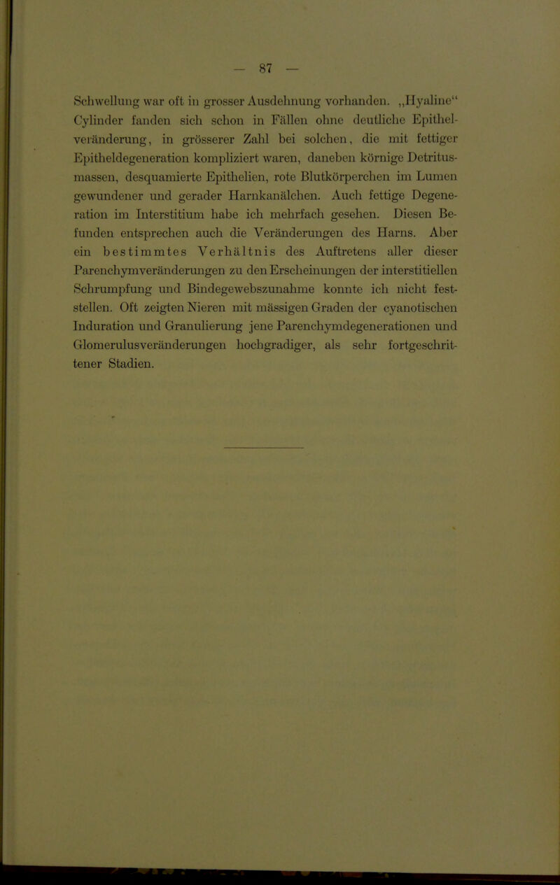 Schwellung war ol't in grosser Ausdelniung vorhanden. „Hyaline Cylinder fanden sich schon in Fällen ohne deutliche Epithel- veränderung, in grösserer Zahl bei solchen, die mit fettiger Epitheldegeueration kompliziert waren, daneben körnige Detritus- massen, desquamierte Epithelien, rote Blutkörperchen im Lumen gewundener und gerader Harnkanälchen. Auch fettige Degene- ration im Interstitium habe ich mehrfach gesehen. Diesen Be- funden entsprechen auch die Veränderungen des Harns. Aber ein bestimmtes Verhältnis des Auftretens aller dieser Parenchymveränderungen zu den Erscheinungen der interstitiellen Schrumpfung und Bindegewebszunahme konnte ich nicht fest- stellen. Oft zeigten Nieren mit mässigen Graden der cyanotischen Induration und Granulierung jene Parenchymdegenerationen und GlomerulusVeränderungen hochgradiger, als sehr fortgeschrit- tener Stadien.