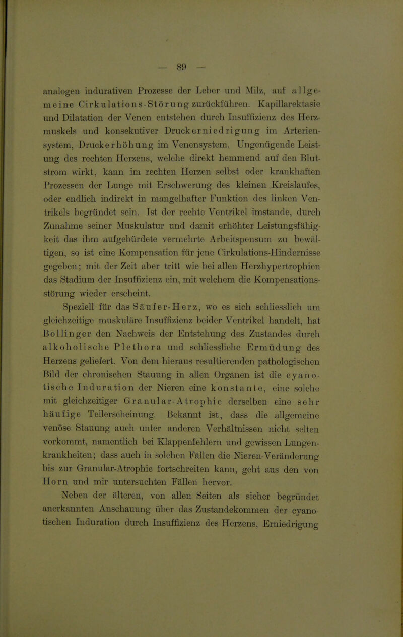 analogen iudumtiven Prozesse der Leber und Milz, auf allge- meine Cirkulations-Störiing zurückführen. Kapillarektasie und Dilatation der Venen entstehen durch Insuffizienz des Herz- muskels und konsekutiver Druckerniedrigung im Arterien- system, Druckerhöhung im Venensystem. Ungenügende Leist- ung des rechten Herzens, welche direkt hemmend auf den Blut- strom wirkt, kann im rechten Herzen selbst oder krankhaften Prozessen der Lunge mit Erschwerung des kleinen Kreislaufes, oder endlich indirekt in mangelhafter Funktion des linken Ven- trikels begründet sein. Ist der rechte Ventrikel imstande, durch Zunahme seiner Muskulatur und damit erhöhter Leistungsfähig- keit das ihm aufgebürdete vermehrte Arbeitspensum zu bewäl- tigen, so ist eine Kompensation für jene Cirkulations-Hindernisse gegeben; mit der Zeit aber tritt wie bei allen Herzhypertrophien das Stadium der Insuffizienz ein, mit welchem die Kompensations- störung wieder erscheint. Speziell für das Säufer-Herz, wo es sich schliesslich um gleichzeitige muskuläre Insuffizienz beider Ventrikel handelt, hat Bollinger den Nachweis der Entstehung des Zustandes durch alkoholische Plethora und schliessliche Ermüdung des Herzens geliefert. Von dem hieraus resultierenden pathologischen Bild der chronischen Stauung in allen Organen ist die cyano- tische Induration der Nieren eine konstante, eine solche mit gleichzeitiger Granulär-Atrophie derselben eine sehr häufige Teilerscheinung. Bekannt ist, dass die allgemeine venöse Stauung auch unter anderen Verhältnissen nicht selten vorkommt, namentüch bei Klappenfehlern und gewissen Lungen- krankheiten; dass auch in solchen Fällen die Nieren-Veränderung bis zur Granular-Atrophie fortschreiten kann, geht aus den von Horn und mir untersuchten Fällen hervor. Neben der älteren, von allen Seiten als sicher begründet anerkannten Anschauung über das Zustandekommen der cyano- tischen Induration durch Insuffizienz des Herzens, Erniedrigung