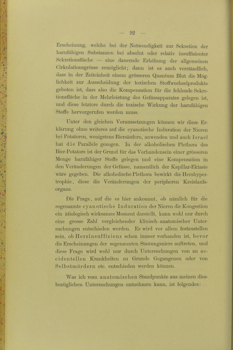 Erscheinung, welche bei der Notwendigkeit zur Sekretion der harnfähigen Substanzen bei absolut oder relativ insuffizienter Sekretionsfläche — eine dauernde Erhöhung der allgemeinen Cirkulationsgrösse ermöghcht; dann ist es auch verständhch, dass in der Zeiteinheit einem grösseren Quantum Blut die Mög- lichkeit zur Ausscheidung der toxischen Stoffwechselprodukte geboten ist, dass also die Kompensation für die fehlende Sekre- tionsfläche in der Mehrleistung des Gefässapparates gelegen ist, und diese letztere durch die toxische Wirkung der harnfäliigen Stoffe hervorgerufen werden muss. Unter den gleichen Voraussetzungen können wir diese Er- klärung ohne weiteres auf die cyanotische Induration der Nieren bei Potatoren, wenigstens Biersäufern, anwenden und auch Israel hat die Parallele gezogen. In der alkohohschen Plethora des Bier-Potators ist der Grund für das Vorhandensein einer grösseren Menge harnfähiger Stoffe gelegen und eine Kompensation in den Veränderungen der Gefässe, namenthch der Kapillar-Ektasie wäre gegeben. Die alkoholische Plethora bewirkt die Herzhyper- trophie, diese die Veränderungen der peripheren Kreislaufs- organe. Die Frage, auf die es hier ankommt, ob nämlich für die sogenannte cyanotische Induration der Nieren die Kongestion ein ätiologisch wirksames Moment darstellt, kann wolil nur durch eine grosse Zahl vergleichender klinisch-anatomischer Unter- suchungen entschieden werden. Es wird vor allem festzustellen sein, ob Herzinsuffizienz schon immer vorhanden ist, bevor die Erscheinungen der sogenannten Stauungsniere auftreten, und diese Frage wird wohl nur durch Untersuchungen von an ac- cidentellen Krankheiten zu Grunde Gegangenen oder von Selbstmördern etc. entscliieden werden können. Was ich vom anatomischen Standpunkte aus meinen dies- bezüglichen Untersuchungen entnehmen kann, ist folgendes;