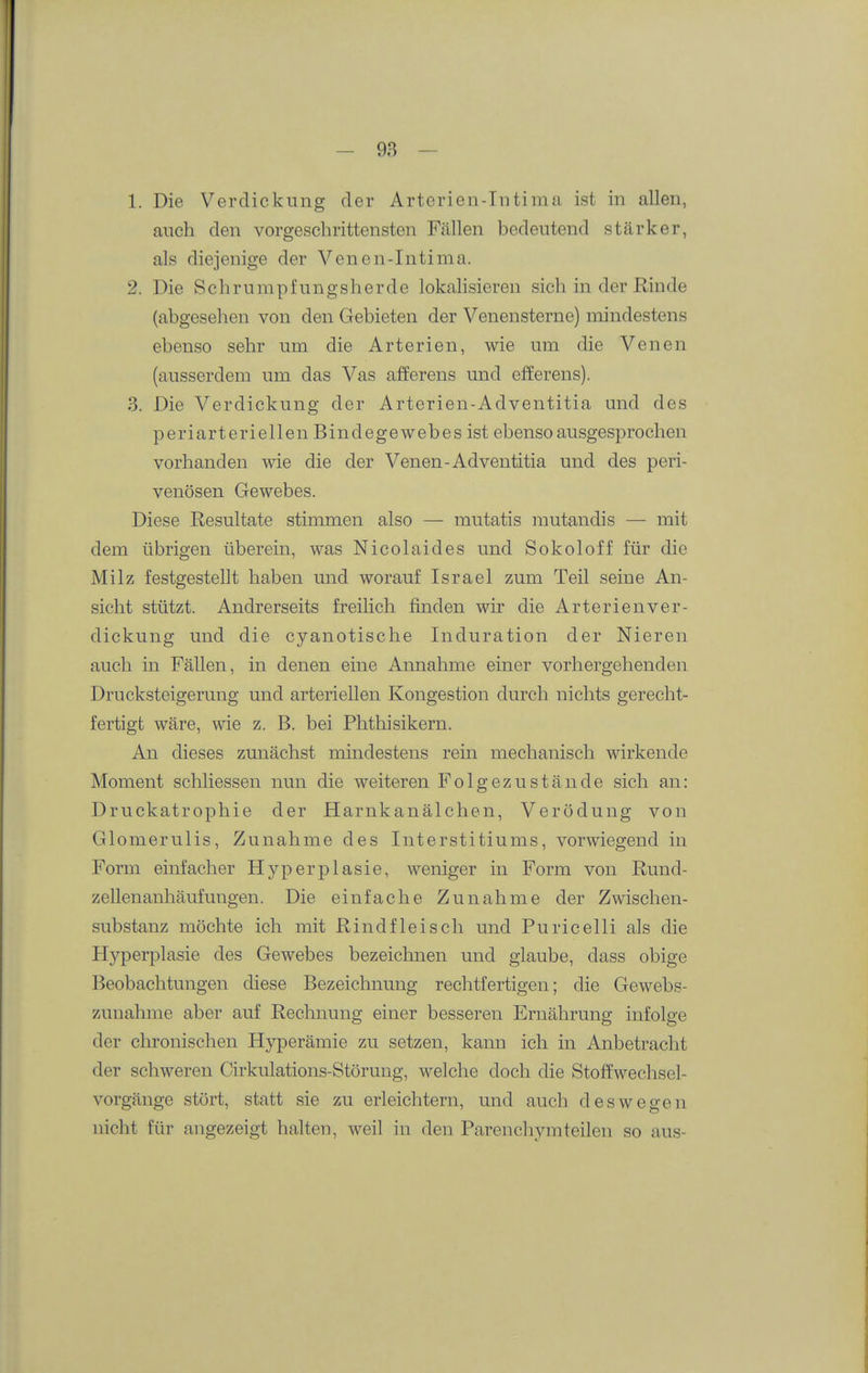 1. Die Verdickung der Arterien-Intima ist in allen, auch den vorgeschrittensten Fällen bedeutend stärker, als diejenige der Venen-Intima. 2. Die Schrumpfungsherde lokalisieren sich in der Rinde (abgesehen von den Gebieten der Venensterne) mindestens ebenso sehr um die Arterien, wie um die Venen (ausserdem um das Vas afferens und efferens). 3. Die Verdickung der Arterien-Adventitia und des periarteriellen Bindegewebes ist ebenso ausgesprochen vorhanden wie die der Venen-Adventitia und des peri- venösen Gewebes. Diese Resultate stimmen also — mutatis mutandis — mit dem übrigen überein, was Nicolaides und Sokoloff für die Milz festgestellt haben und worauf Israel zum Teil seine An- sicht stützt. Andrerseits freilich finden wir die Arterienver- dickung und die cyanotische Induration der Nieren auch in Fällen, in denen eine Annahme einer vorhergehenden Drucksteigerung und arteriellen Kongestion durch nichts gerecht- fertigt wäre, wie z. B. bei Phthisikern. An dieses zunächst mindestens rein mechanisch wirkende Moment schliessen nun die weiteren Folgezustände sich an: Druckatrophie der Harnkanälchen, Verödung von Glomerulis, Zunahme des Interstitiums, vorwiegend in Form einfacher Hyperplasie, weniger in Form von Rund- zellenanhäufungen. Die einfache Zunahme der Zwischen- substanz möchte ich mit Rindfleisch und Puricelli als die Hyperplasie des Gewebes bezeichnen und glaube, dass obige Beobachtungen diese Bezeichnung rechtfertigen; die Gewebs- zuuahme aber auf Rechnung einer besseren Ernährung infolge der chronischen Hyperämie zu setzen, kann ich in Anbetracht der schweren Cirkulations-Störung, welche doch die Stofi:wechsel- vorgänge stört, statt sie zu erleichtern, und auch deswegen nicht für angezeigt halten, weil in den Parenchymteilen so aus-