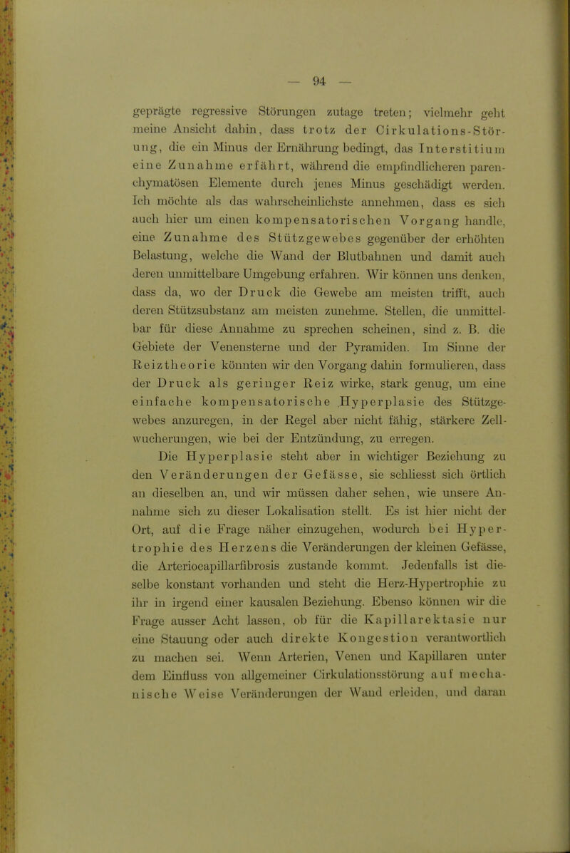 geprägte regressive Störungen zutage treten; vielmehr gelit meine Ansicht dahin, dass trotz der Cirkulations-Stör- ung, die ein Minus der Ernährung bedingt, das Interstitium eine Zunahme erfährt, während die empfindHcheren paren- chymatösen Elemente durch jenes Minus geschädigt werden. Ich möchte als das wahrscheinlichste annehmen, dass es sich auch hier um einen kompensatorischen Vorgang handle, eine Zunahme des Stützgewebes gegenüber der erhöhten Belastung, welche die Wand der Blutbahnen und damit auch deren unmittelbare Umgebung erfahren. Wir können uns denken, dass da, wo der Druck die Gewebe am meisten trifft, auch deren Stützsubstanz am meisten zunehme. Stellen, die unmittel- bar für diese Annahme zu sprechen scheinen, sind z. B. die Gebiete der Venensterne und der Pyramiden. Im Sinne der Reiztheorie könnten wir den Vorgang daliin formulieren, dass der Druck als geringer Reiz wirke, stark genug, um eine einfache kompensatorische Hyperplasie des Stützge- webes anzuregen, in der Regel aber nicht fällig, stärkere Zell- wucherungen, wie bei der Entzündung, zu erregen. Die Hyperplasie steht aber in wichtiger Beziehung zu den Veränderungen der Gefässe, sie schHesst sich örtlich an dieselben an, und wir müssen daher sehen, wie unsere An- nahme sich zu dieser Lokahsation stellt. Es ist hier nicht der Ort, auf die Frage näher einzugehen, wodurch bei Hyper- trophie des Herzens die Verändermigen der kleinen Gefässe, die ArteriocapiUarfibrosis zustande kommt. Jedenfalls ist die- selbe konstant vorhanden und steht die Herz-Hypertrophie zu ihr in irgend einer kausalen Beziehung. Ebenso können wir die Frage ausser Acht lassen, ob für die Kapillarektasie nur eine Stauung oder auch direkte Kongestion verantwortHch zu machen sei. AVenn Arterien, Venen und Kapillaren unter dem Einäuss von allgemeiner Cirkulationsstörung auf mecha- nische VV^eise Veränderungen der Wand erleiden, und daran