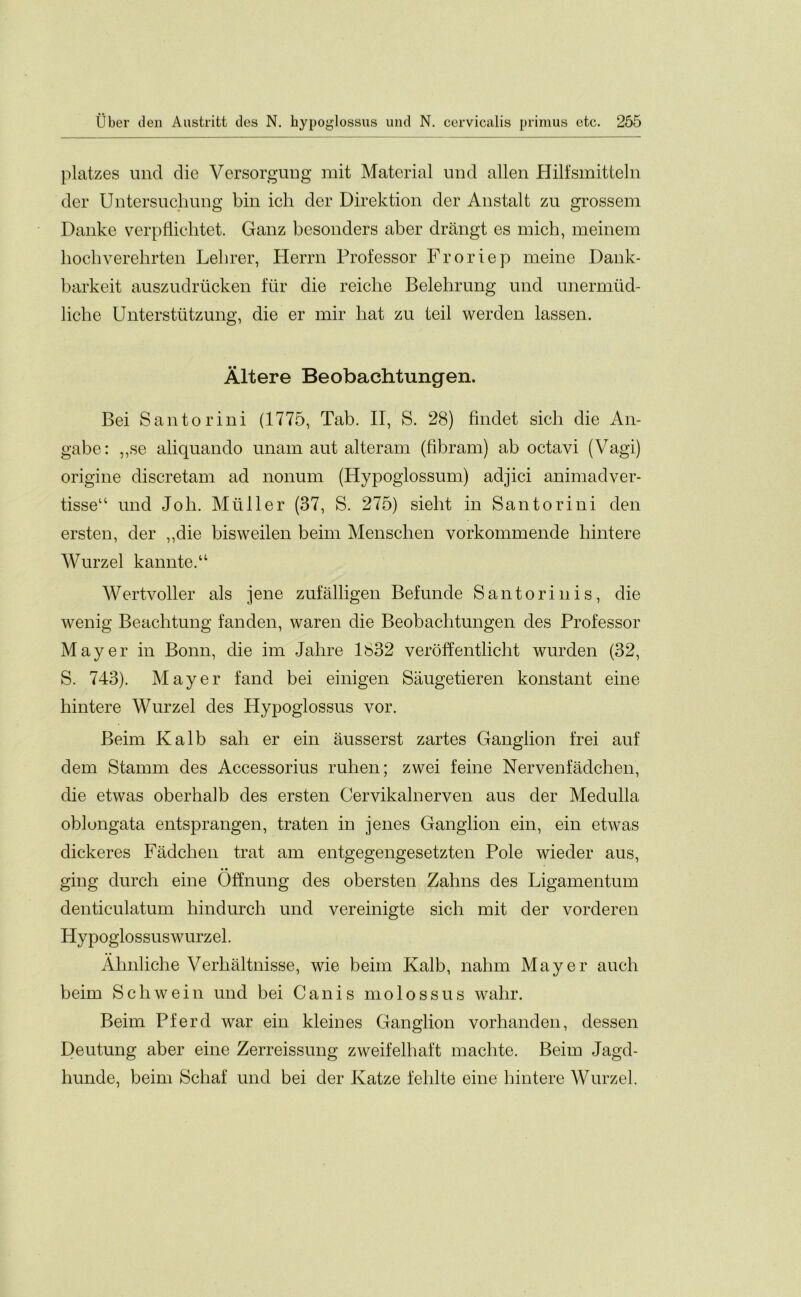 platzes unci die Versorgung mit Material und alien Hilfsmitteln der Untersuchung bin ich der Direktion der Anstalt zu grossem Danke verpflichtet. Ganz besonders aber drangt es rnich, meinem hochverehrten Lebrer, Herrn Professor Froriep meine Dank- barkeit auszudrucken fur die reiclie Belehrung und unermud- liche Unterstutzung, die er mir liat zu teil werden lassen. Altere Beobachtungen. Bei Santorini (1775, Tab. II, S. 28) findet sich die An- gabe: „se aliquando unam aut alteram (fibram) ab octavi (Vagi) origine discretam ad nonum (Hypoglossum) adjici animadver- tisseu und Joli. Mtiller (37, S. 275) siebt in Santorini den ersten, der „die bisweilen beim Menschen vorkommende bintere Wurzel kannte.“ Wertvoller als jene zufalligen Befunde Santorinis, die wenig Beachtung fanden, waren die Beobachtungen des Professor Mayer in Bonn, die im Jabre 1832 veroffentlicht wurden (32, S. 743). Mayer fancl bei einigen Saugetieren konstant eine hintere Wurzel des Hypoglossus vor. Beim Kalb sah er ein ausserst zartes Ganglion frei auf dem Stamm des Accessorius ruben; zwei feme Nervenfadchen, die etwas oberhalb des ersten Cervikalnerven aus der Medulla oblongata entsprangen, traten in jenes Ganglion ein, ein etwas dickeres Fadchen trat am entgegengesetzten Pole wieder aus, ging durch eine Offnung des obersten Zabns des Ligamentum denticulatum bindurch und vereinigte sich mit der vorderen Hypoglossuswurzel. Ahnliche Verbaltnisse, wie beim Kalb, nalnn Mayer aueli beim Schwein und bei Can is molossus walir. Beim Pfercl war ein kleines Ganglion vorhanden, dessen Deutung aber eine Zerreissung zweifelbaft machte. Beim Jagd- hunde, beim Schaf und bei der Katze feblte eine bintere Wurzel.