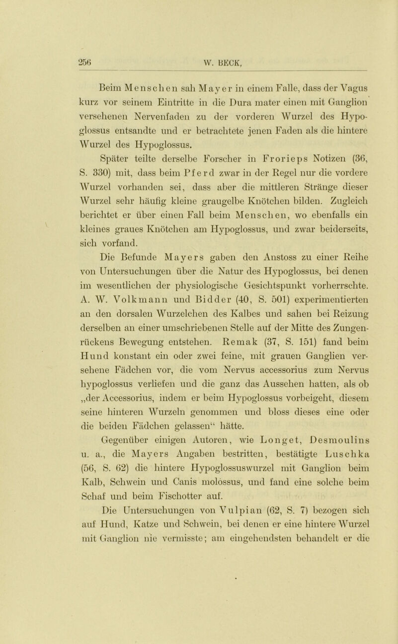 Beim Mensclien sail Mayer in einem Falle, class der Vagus kurz vor seinem Eintritte in die Dura mater einen mit Ganglion versehenen Nervenfaden zu der vorderen Wurzel des Hypo- glossus entsandte und er betraclitete jenen Faden als die hintere Wurzel des Hypoglossus. Spater teilte derselbe Forscher in Frorieps Notizen (36, S. 330) mit, class beim Pfercl zwar in der Regel nur die vorclere Wurzel vorhanden sei, dass aber die mittleren Strange dieser Wurzel sehr haufig kleine graugelbe Knotchen bilclen. Zugleich berichtet er iiber einen Fall beim Mensclien, wo ebenfalls ein kleines graues Knotchen am Hypoglossus, und zwar beiderseits, sicli vorfand. Die Befunde Mayers gaben clen Anstoss zu einer Reihe von Untersuchungen liber die Natur cles Hypoglossus, bei denen im wesentliclien der physiologiscbe Gesichtspunkt vorherrschte. A. W. Volkmann und Bidder (40, S. 501) experimentierten an clen dorsalen Wurzelchen cles Kalbes und sahen bei Reizung derselben an einer umschriebenen Stelle auf der Mitte cles Zungen- rtickens Bewegung entstehen. Rernak (37, S. 151) fand beim Hund konstant ein oder zwei feme, mit grauen Ganglien ver- sehene Fadchen vor, die vom Nervus accessorius zum Nervus hypoglossus verliefen und die ganz das Aussehen lratten, als ob „der Accessorius, indem er beim Hypoglossus vorbeigelit, diesem seine liinteren Wurzeln genommen und bloss dieses eine oder die beiclen Fadchen gelassenu hatte. Gegeniiber einigen Autoren, wie Longet, Desmoulins u. a., die Mayers Angaben bestritten, bestatigte Luschka (56, S. 62) die hintere Hypoglossuswurzel mit Ganglion beim Kalb, Schwein und Canis molossus, und fand eine solclie beim Schaf und beim Fischotter auf. Die Untersuchungen von Vulpian (62, S. 7) bezogen sicli auf Hund, Katze und Schwein, bei denen er eine hintere Wurzel mit Ganglion nie vermisste; am eingehendsten behandelt er die