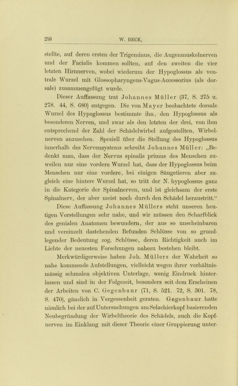 stellte, aut‘ deren ersten der Trigeminus, die Augenmuskelnerven und der Facialis kommen sollten, auf den zweiten die vier letzten Hirnnerven, wobei wiederum der Hypoglossus als ven- trale Wurzel mit Glossopharyngeus-Vagus-Accessorius (als dor- sale) zusammengefugt wurde. Dieser Auffassung trat Johannes Muller (37, S. 275 u. 278. 44, S. 680) entgegen. Die von Mayer beobachtete dorsale Wurzel des Hypoglossus bestimmte ihn, den Hypoglossus als besonderen Nerven, und zwar als den letzten der drei, von ihm entsprechend der Zahl der Schadelwirbel aufgestellten, Wirbel- nerven anzusehen. Speziell iiber die Stellung des Hypoglossus innerhalb des Nervensystems schreibt Johannes Muller: „Be- denkt man, dass der Nervus spinalis primus des Menschen zu- weilen nur eine vordere Wurzel hat, dass der Hypoglossus beim Menschen nur eine vordere, bei einigen Saugetieren aber zu- gleich eine hintere Wurzel hat, so tritt der N. hypoglossus ganz in die Kategorie der Spinalnerven, und ist gleiclisam der erste Spinalnerv, der aber meist noch durch den Schadel heraustrittA Diese Auffassung Johannes Mullers steht unseren heu- tigen Vorstellungen selrr nahe, und wir mussen den Scharfblick des genialen Anatomen bewundern, der aus so unscheinbaren und vereinzelt dastehenden Befunden Schliisse von so grund- legender Bedeutung zog, Schliisse, deren Riehtigkeit auch im Lichte der neuesten Forschungen nahezu bestehen bleibt, Merkwiirdigerweise haben Job. Mullers der Wahrheit so nahe kommende Aufstellungen, vielleicht wegen ilirer verhaltnis- massig sclnnalen objektiven Unterlage, wenig Eindruck hinter- lassen und sind in der Folgezeit, besonders seit dem Erscheinen der Arbeiten von C. Gegenbaur (71, S. 521. 72, S. 301. 78, S. 470), ganzlich in Vergessenheit geraten. Gegenbaur hatte namlich bei der auf Untersuchungen am Selachierkopf basierenden Neubegriindung der Wirbeltheorie des Schadels, auch die Kopf- nerven im Einklang mit dieser Theorie einer Gruppierung unter-