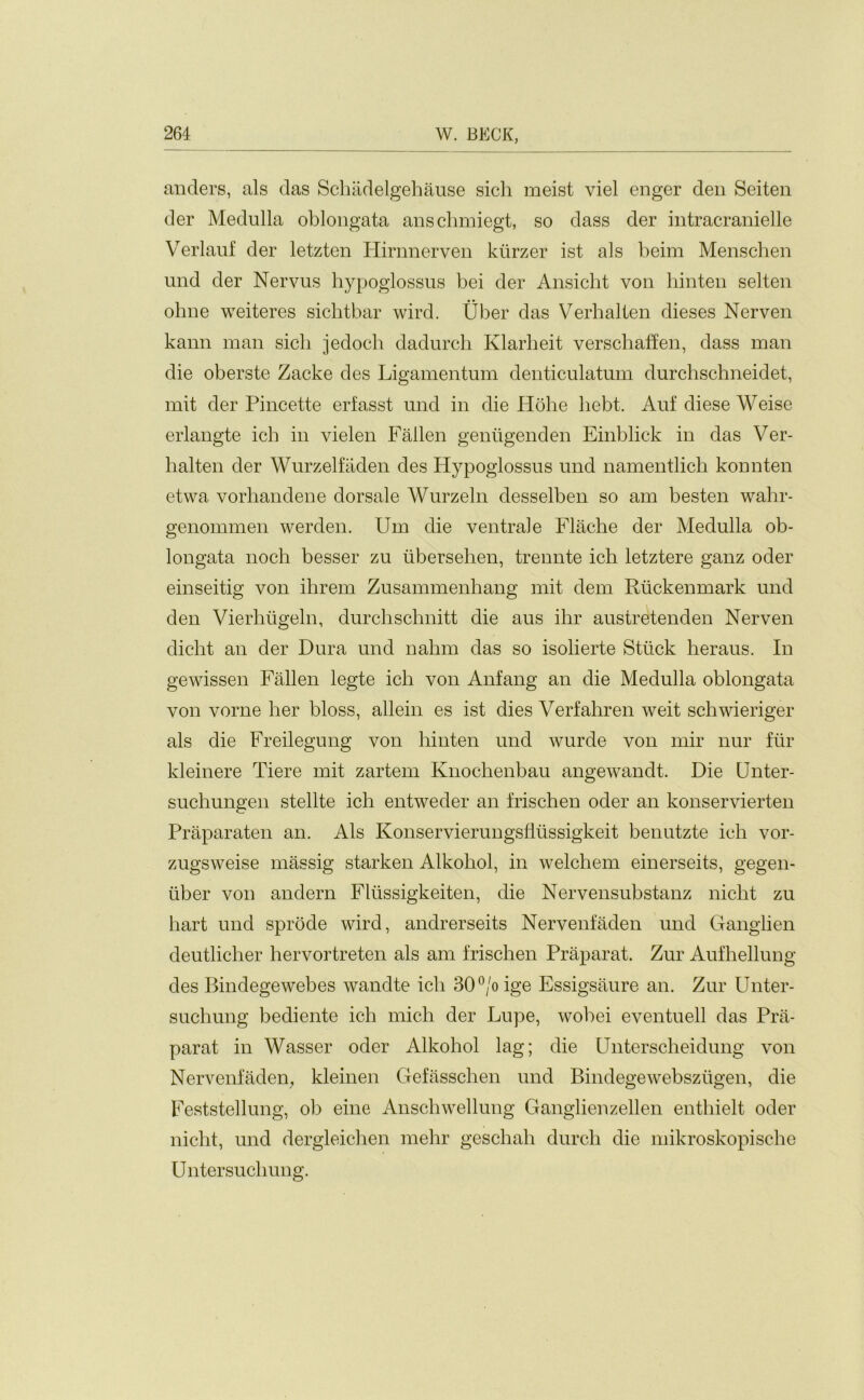 anders, als das Schadelgehause sich meist viel enger den Seiten der Medulla oblongata anschmiegt, so dass der intracranielle Verlauf der letzten Hirnnerven kurzer ist als beim Menschen und der Nervus hypoglossus bei der Ansicht von hinten seiten ohne weiteres sichtbar wird. Uber das Verhalten dieses Nerven kann man sich jedoch dadurch Klarheit verschaffen, dass man die oberste Zacke des Ligamentum denticulatum durchschneidet, mit der Pincette erf asst und in die Hohe hebt. Auf diese Weise erlangte ich in vielen Fallen geniigenden Einblick in das Ver- halten der Wurzelfaden des Hypoglossus und namentlich konnten etwa vorhandene dorsale Wurzeln desselben so am besten wahr- genommen werden. Um die ventrale Flache der Medulla ob- longata noch besser zu tibersehen, trennte ich letztere ganz oder einseitig von ihrem Zusammenhang mit dem Riickenmark und den Vierliugeln, durchschnitt die aus ihr austretenden Nerven dicht an der Dura und nahm das so isolierte Stuck keraus. In gewissen Fallen legte ich von Anfang an die Medulla oblongata von vorne her bloss, allein es ist dies Verfahren weit schwieriger als die Freilegung von hinten und wurde von mir nur fur kleinere Tiere mit zartem Knochenbau angewandt. Die Unter- suchungen stellte ich entweder an frischen oder an konservierten Praparaten an. Als Konservierungsfiussigkeit benutzte ich vor- zugsweise massig starken Alkohol, in welchem einerseits, gegen- iiber von andern Fliissigkeiten, die Nervensubstanz nicht zu hart und sprode wird, andrerseits Nervenfaden und Ganglien deutlicher hervortreten als am frischen Prap&i’at. Zur Aufhellung des Bindegewebes wandte ich 30°/o ige Essigsaure an. Zur Unter- suchung bediente ich mich der Lupe, wobei eventuell das Pra- parat in Wasser oder Alkohol lag; die Unterscheidung von Nervenfaden, kleinen Gefassclien und Bindegewebsziigen, die Feststellung, ob eine Anschwellung Ganglienzellen enthielt oder nicht, und dergleichen mehr geschah durch die mikroskopische Untersuchung.