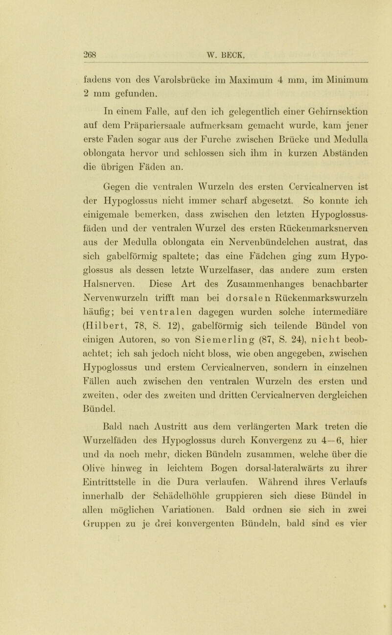 fadens von des Varolsbriicke im Maximum 4 mm, im Minimum 2 mm gefunden. In einem Falle, auf den ich gelegentlich einer Gehirnsektion auf dem Prapariersaale aufmerksam gemacht wurde, kam jener erste Faden sogar aus der Furche zwischen Briicke und Medulla oblongata hervor und schlossen sich ihm in kurzen Abstanden die iibrigen Faden an. Gegen die ventralen Wurzeln des ersten Cervicalnerven ist der Hypoglossus nicht immer scharf abgesetzt. So konnte ich einigemale bemerken, dass zwischen den letzten Hypoglossus- faden und der ventralen Wurzel des ersten Rtickenmarksnerven aus der Medulla oblongata ein Nervenbiindelchen austrat, das sich gabelformig spaltete; das eine Fadchen ging zum Hypo- glossus als dessen letzte Wurzelfaser, das andere zum ersten Halsnerven. Diese Art des Zusammenhanges benachbarter Nervenwurzeln trifft man bei dorsalen Riickenmarkswurzeln haufig; bei ventralen dagegen wurden solche intermediare (Hilbert, 78, S. 12), gabelformig sich teilende Biindel von einigen Autoren, so von Siemerling (87, S. 24), nicht beob- aclitet; ich sah jedoch nicht bloss, wie oben angegeben, zwischen Hypoglossus und erstem Cervicalnerven, sondern in einzelnen Fallen auch zwischen den ventralen Wurzeln des ersten und zweiten, oder des zweiten und dritten Cervicalnerven dergleichen Biindel. Bald nach Austritt aus dem verlangerten Mark treten die Wurzelfaden des Hypoglossus durch Konvergenz zu 4—6, hier und da noch mehr, dicken Biindeln zusammen, welche liber die Olive hinweg in leichtem Bogen dorsal-lateral warts zu ihrer Eintrittstelle in die Dura verlaufen. Wahrend ihres Verlaufs innerhalb der Schadelhohle gruppieren sich diese Biindel in alien moglichen Variationen. Bald ordnen sie sich in zwei Gruppen zu je drei konvergenten Biindeln, bald sind es vier