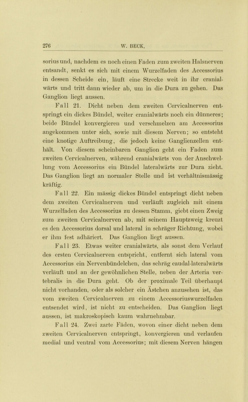 soriusund, nachdem es noch einen Faden zum zweiten Halsnerven entsandt, senkt es sich mit einem Wurzelfaden des Accessorius in dessen Scheide ein, lauft eine Strecke weit in ihr cranial- warts und tritt dann wieder ab, urn in die Dura zu gehen. Das Ganglion liegt aussen. Fall 21. Dicht neben dem zweiten Cervicalnerven ent- springt ein dickes Biindel, weiter cranialwarts noch ein dunneres; beide Biindel konvergieren und verschmelzen am Accessorius angekommen unter sich, sowie mit diesem Nerven; so entsteht eine knotige Auftreibung, die jedoch keine Ganglienzellen ent- lialt. Von diesem scheinbaren Ganglion geht ein Faden zum zweiten Cervicalnerven, wahrend cranialwarts von der Anschwel- lung vom Accessorius ein Biindel lateralwarts zur Dura zieht. Das Ganglion liegt an normaler Stelle und ist verhaltnismassig kraftig. Fall 22. Ein massig dickes Biindel entspringt dicht neben dem zweiten Cervicalnerven und verlauft zugleich mit einem Wurzelfaden des Accessorius zu dessen Stamm, giebt einen Zweig zum zweiten Cervicalnerven ab, mit seinem Hauptzweig kreuzt es den Accessorius dorsal und lateral in schrager Richtung, wobei er ihm fest adhariert. Das Ganglion liegt aussen. Fall 23. Etwas weiter cranialwarts, als sonst dem Verlauf des ersten Cervicalnerven entspricht, entfernt sich lateral vom Accessorius ein Nervenbiindelchen, das schrag caudal-lateralwarts verlauft und an der gewohnlichen Stelle, neben der Arteria ver- tebralis in die Dura geht. Ob der proximale Teil iiberhaupt nicht vorhanden, oder als solcher ein Astchen anzusehen ist, das vom zweiten Cervicalnerven zu einem Accessoriuswurzelfaden entsendet wird, ist nicht zu entscheiden. Das Ganglion liegt aussen, ist makroskopisch kaum wahrnehmbar. Fall 24. Zwei zarte Faden, wovon einer dicht neben dem zweiten Cervicalnerven entspringt, konvergieren und verlaufen medial und ventral vom Accessorius; mit diesem Nerven hangen