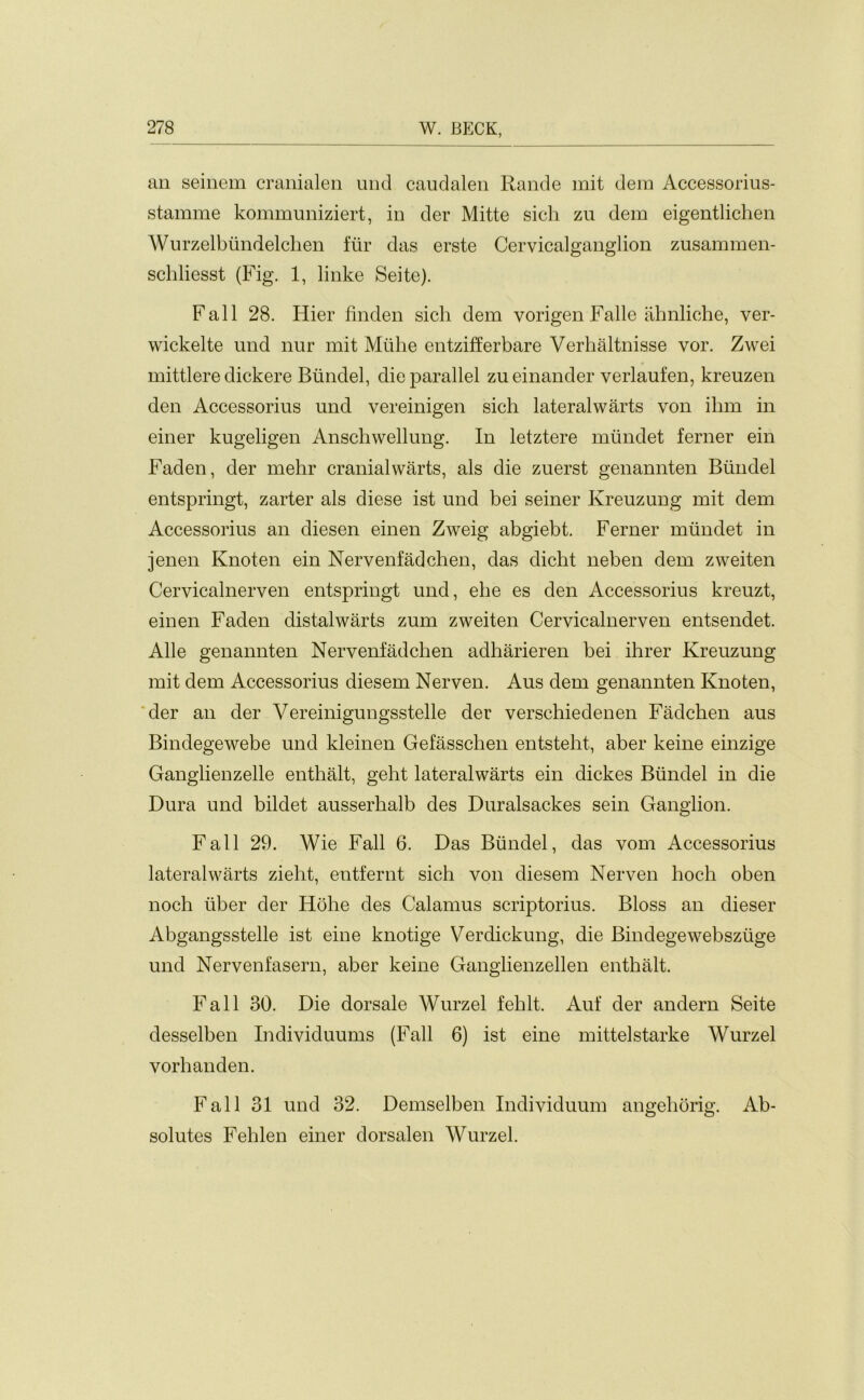 an seinem cranialen und caudalen Rande mit dem Accessorius- stamme kommuniziert, in der Mitte sich zu dem eigentlichen Wurzelbiindelchen fur das erste Cervicalganglion zusammen- schliesst (Fig. 1, linke Seite). Fall 28. Hier finden sicli dem vorigen Falle almliche, ver- wickelte und nur mit Mtihe entzifferbare Verhaltnisse vor. Zwei mittlere dickere Bundel, die parallel zu einander verlaufen, kreuzen den Accessorius und vereinigen sich lateralwarts von ihm in einer kugeligen Anscliwellung. In letztere miindet ferner ein Faden, der mehr cranial warts, als die zuerst genannten Bundel entspringt, zarter als diese ist und bei seiner Kreuzung mit dem Accessorius an diesen einen Zweig abgiebt. Ferner miindet in jenen Knoten ein Nervenfadchen, das dicht neben dem zweiten Cervicalnerven entspringt und, ehe es den Accessorius kreuzt, einen Faden distalwarts zum zweiten Cervicalnerven entsendet. Alle genannten Nervenfadchen adharieren bei ihrer Kreuzung mit dem Accessorius diesem Nerven. Aus dem genannten Knoten, der an der Vereinigungsstelle der verschiedenen Fadchen aus Bindegewebe und kleinen Gefasschen entsteht, aber keine einzige Ganglienzelle enthalt, geht lateralwarts ein dickes Bundel in die Dura und bildet ausserhalb des Duralsackes sein Ganglion. Fall 29. Wie Fall 6. Das Bundel, das vom Accessorius lateralwarts zieht, entfernt sich von diesem Nerven hoch oben noch fiber der Hohe des Calamus scriptorius. Bloss an dieser Abgangsstelle ist eine knotige Verdickung, die Bindegewebsziige und Nervenfasern, aber keine Ganglienzellen enthalt. Fall 30. Die dorsale Wurzel fehlt. Auf der andern Seite desselben Individuums (Fall 6) ist eine mittelstarke Wurzel vorhanden. Fall 31 und 32. Demselben Individuum angehorig. Ab- solutes Fehlen einer dorsalen Wurzel.