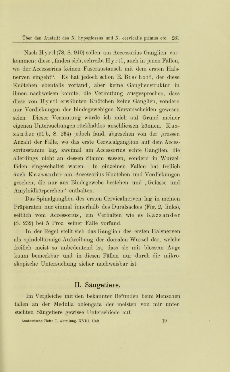 Nach Hyrtl(78, S. 910) sollen am Accessorius Ganglien vor- kommen; diese ,,finden sich, schreibt Hy rtl, auch in jenen Fallen, wo der Accessorius keinen Faseraustausch mit dem ersten Ilals- nerven eingeht“. Es hat jedoch schon E. Bischoff, der diese Knotcben ebenfalls vorfand, aber keine Ganglienstruktur in ihnen nacbweisen konnte, die Vermutung ausgesprocben, dass diese von Hyrtl erwahnten Knotcben keine Ganglien, sondern nur Verdickungen der bindegewebigen Nervenscheiden gewesen seien. Dieser Vermutung wiirde icli micb auf Grund meiner eigenen Untersucbungen riickbaltlos anschliessen konnen. Kaz- zander (91 b^ S. 234) jedoch fand, abgesehen von der grossen Anzahl der Falle, wo das erste Cervicalganglion auf dem Acces- soriusstamm lag, zweimal am Accessorius echte Ganglien, die allerdings nicht an dessen Stamm sassen, sondern in Wurzel- faden eingeschaltet waren. In einzelnen Fallen bat freilich auch Kazzander am Accessorius Knotcben und Verdickungen geseben, die nur aus Bindegewebe besteben und ,,Gefasse und Amyloidkorperchen“ enthalten. Das Spinalganglion des ersten Cervicalnerven lag in meinen Praparaten nur einmal innerlialb des Duralsackes (Fig. 2, links), seitlicb vom Accessorius, ein Verhalten wie es Kaz zander (S. 232) bei 5 Proz. seiner Falle vorfand. In der Regel stellt sicb das Ganglion des ersten Halsnerven als spindelformige Auftreibung der dorsalen Wurzel dar, welcbe freilich meist so unbedeutend ist, dass sie mit blossem Auge kaum bemerkbar und in diesen Fallen nur durch die mikro- skopische Untersucbung sicber nacbweisbar ist. II. Saugetiere. Im Vergleiche mit den bekannten Befunden beim Mensclien fallen an der Medulla oblongata der meisten von mir unter- sucbten Saugetiere gewisse Unterschiede auf. Anatomische Hefte I. Abteilung. XVIII. Heft. 19