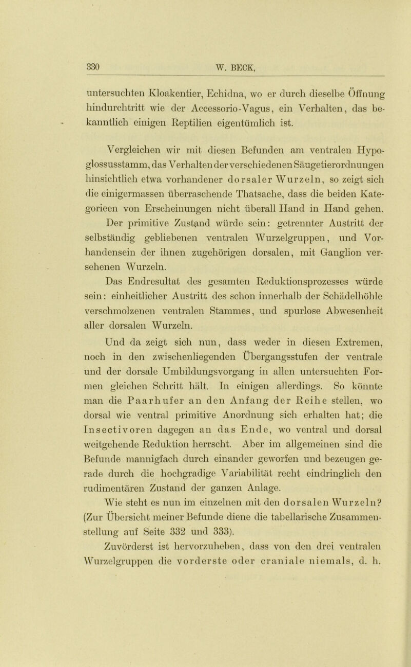 untersuchten Kloakentier, Echidna, wo er durch dieselbe Offnung hindurchtritt wie der Accessorio-Vagus, ein Verhalten, das be- kanntlicb einigen Reptilien eigentumlich ist. Vergleicben wir mit diesen Befunden am ventralen Hypo- glossusstamm, das Verbalten der verschiedenen Saugetierordnungen liinsicbtlicb etwa vorhandener dorsaler Wurzeln, so zeigt sich die einigermassen iiberrascbende Tbatsache, dass die beiden Kate- gorieen yon Erscheinungen nicht iiberall Hand in Hand gehen. Der primitive Zustand wtirde sein: getrennter Austritt der selbstandig gebliebenen ventralen Wurzelgruppen, und Vor- bandensein der ibnen zugehorigen dorsalen, mit Ganglion ver- sehenen Wurzeln. Das Endresultat des gesamten Reduktionsprozesses wtirde sein: einlieitlicher Austritt des schon innerbalb der Schiidelhohle verschmolzenen ventralen Stammes, und spurlose Abwesenheit aller dorsalen Wurzeln. Und da zeigt sicb nun, dass weder in diesen Extremen, nocb in den zwischenliegenden Ubergangsstufen der ventrale und der dorsale Umbildungsvorgang in alien untersuchten For- men gleichen Scbritt halt. In einigen allerdings. So konnte man die Paarhufer an den Anfang der Reihe stellen, wo dorsal wie ventral primitive Anordnung sicb erlialten bat; die Insectivoren dagegen an das Ende, wo ventral und dorsal weitgehende Reduktion herrscht. Aber im allgemeinen sind die Befunde mannigfacli durcb einander geworfen und bezeugen ge- rade durcb die hochgradige Variabibtat recbt eindringlicb den rudimentaren Zustand der ganzen Anlage. Wie steht es nun im einzelnen mit den dorsalen Wurzeln? (Zur Ubersicht meiner Befunde diene die tabellarische Zusammen- stellung auf Seite 332 und 333). Zuvorderst ist hervorzubeben, dass von den drei ventralen Wurzelgruppen die vorderste oder craniate niemals, d. b.