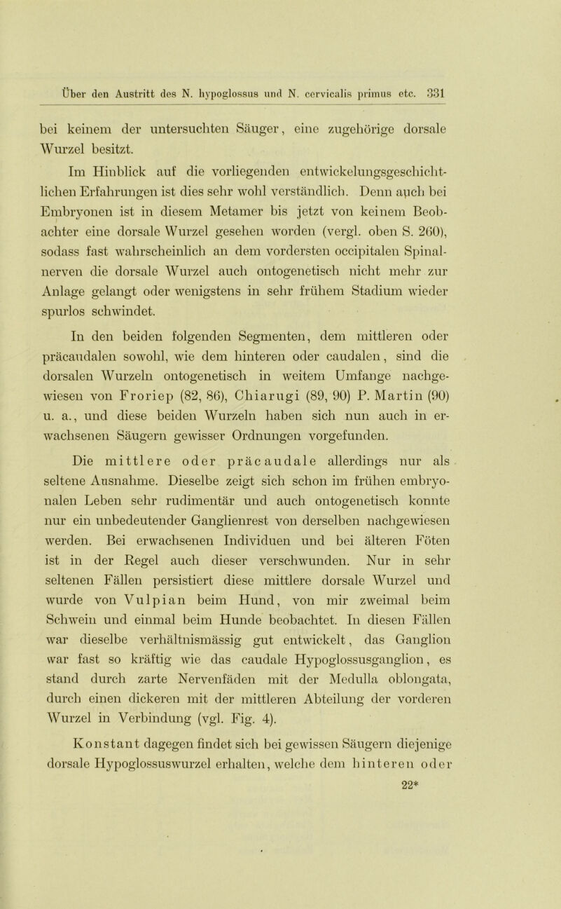 bei keinem der untersuchten Sauger, eine zugehorige dorsale Wurzel besitzt. Im Hinblick auf die vorliegenden entwickelungsgeschicht- liclien Erfahrungen ist dies sehr wohl verstandlich. Denn apch bei Embryonen ist in diesem Metamer bis jetzt von keinem Beob- achter eine dorsale Wurzel gesehen worden (vergl. oben S. 260), sodass fast walirscheinlich an dem vordersten occipitalen Spinal- nerven die dorsale Wurzel auch ontogenetisch nicht melir zur Anlage gelangt oder wenigstens in selir fruhem Stadium wieder spurlos sehwindet. In den beiden folgenden Segmenten, dem mittleren oder pracaudalen sowohl, wie dem hinteren oder caudalen, sind die dorsalen Wurzeln ontogenetisch in weitem Umfange nachge- wiesen von Froriep (82, 86), Chiarugi (89, 90) P. Martin (90) u. a., und diese beiden Wurzeln haben sich nun auch in er- waclisenen Saugern gewisser Ordnungen vorgefunden. Die mittlere oder pracaudale allerdings nur als seltene Ansnahme. Dieselbe zeigt sich schon im friihen embryo- nalen Leben sehr rudimentar und auch ontogenetisch konnte nur ein unbedeutender Ganglienrest von derselben nachgewiesen werden. Bei erwachsenen Individuen und bei alteren Foten ist in der Regel auch dieser verschwunden. Nur in sehr seltenen Fallen persistiert diese mittlere dorsale Wurzel und wurde von Vulpian beim Hund, von mir zweimal beim Schwein und einmal beim Hunde beobachtet. In diesen Fallen war dieselbe verhaltnismassig gut entwickelt, das Ganglion war fast so kraftig wie das caudale Hypoglossusganglion, es stand durch zarte Nervenfaden mit der Medulla oblongata, durch einen dickeren mit der mittleren Abteilung der vorderen Wurzel in Verbindung (vgl. Fig. 4). Ivons tan t dagegen findet sich bei gewissen Saugern diejenige dorsale Hypoglossuswurzel erhalten, welche dem hinteren oder 22*