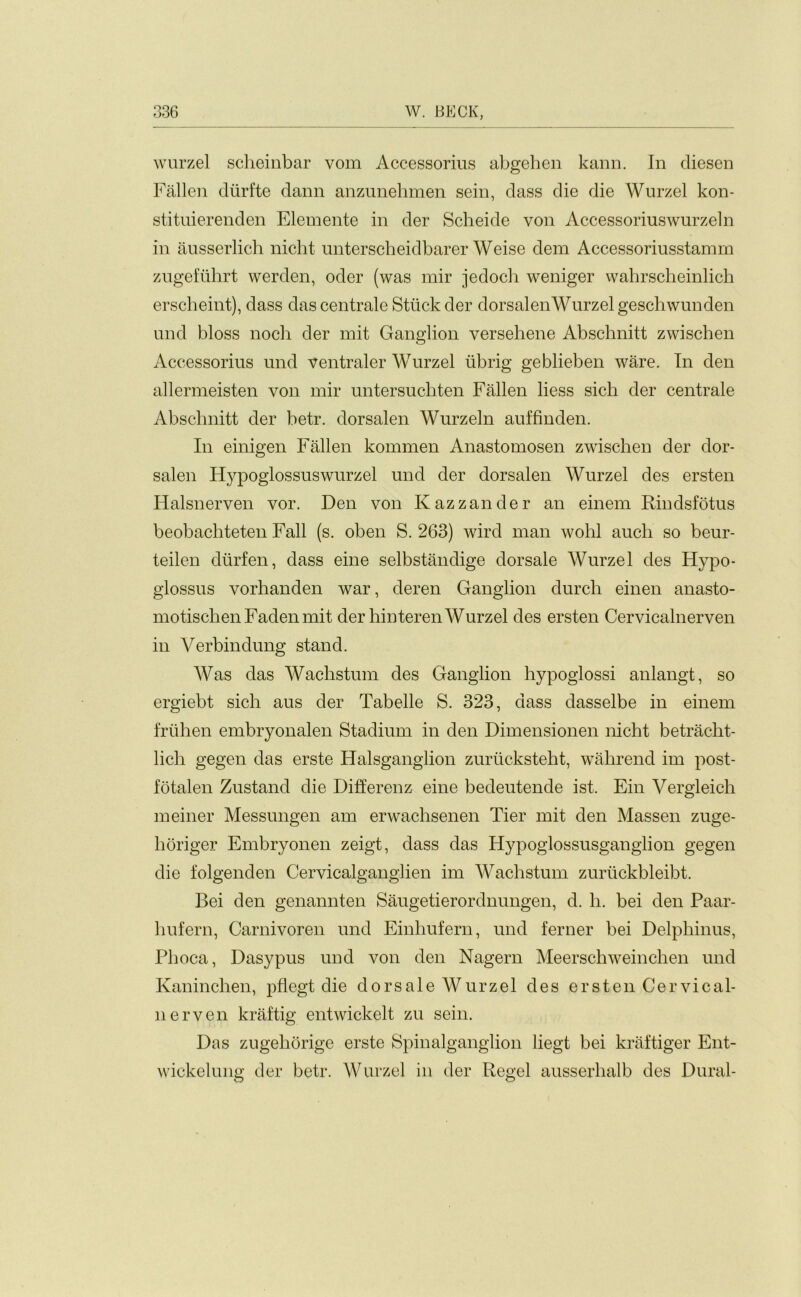 wurzel scheinbar vom Accessorius abgehen kann. In diesen Fallen ditrfte dann anzunehmen sein, dass die die Wurzel kon- stituierenden Elemente in der Scheide von Accessoriuswurzeln in ausserlich nicht unterscheidbarer Weise dem Accessoriusstamm zugefuhrt werden, oder (was mir jedoch weniger wahrscheinlich erscheint), dass dascentrale Stuck der dorsalenWurzel geschwunden und bloss noch der mit Ganglion versehene Abschnitt zwischen Accessorius und ventraler WTurzel iibrig geblieben ware. In den allermeisten von mir untersuchten Fallen Hess sich der centrale Abschnitt der betr. dorsalen Wurzeln auffinden. In einigen Fallen kommen Anastomosen zwischen der dor- salen Hypoglossuswurzel und der dorsalen Wurzel des ersten Halsnerven vor. Den von Kazzander an einern Rindsfotus beobachteten Fall (s. oben S. 263) wird man wohl aucli so beur- teilen diirfen, dass eine selbstandige dorsale Wurzel des Hypo- glossus vorhanden war, deren Ganglion durcli einen anasto- motischen Faden mit der hinteren Wurzel des ersten Cervicalnerven in Verbindung stand. Was das Wachstum des Ganglion hypoglossi anlangt, so ergiebt sich aus der Tabelle S. 323, dass dasselbe in einem friihen embryonalen Stadium in den Dimensionen nicht betracht- lich gegen das erste Halsganglion zurucksteht, wahrend im post- fotalen Zustand die Differenz eine bedeutende ist. Ein Vergleich meiner Messungen am erwachsenen Tier mit den Massen zuge- horiger Embryonen zeigt, dass das Hypoglossusganglion gegen die folgenden Cervicalganglien im Wachstum zurtickbleibt. Bei den genannten Saugetierordnungen, d. h. bei den Paar- liufern, Carnivoren und Einhufern, und ferner bei Delphinus, Phoca, Dasypus und von den Nagern Meerschweinclien und Kaninclien, pflegt die dorsale Wurzel des ersten Cervical- nerven kraftig entwickelt zu sein. Das zugehorige erste Spinalganglion liegt bei kraftiger Ent- wickelung der betr. Wurzel in der Regel ausserhalb des Dural-