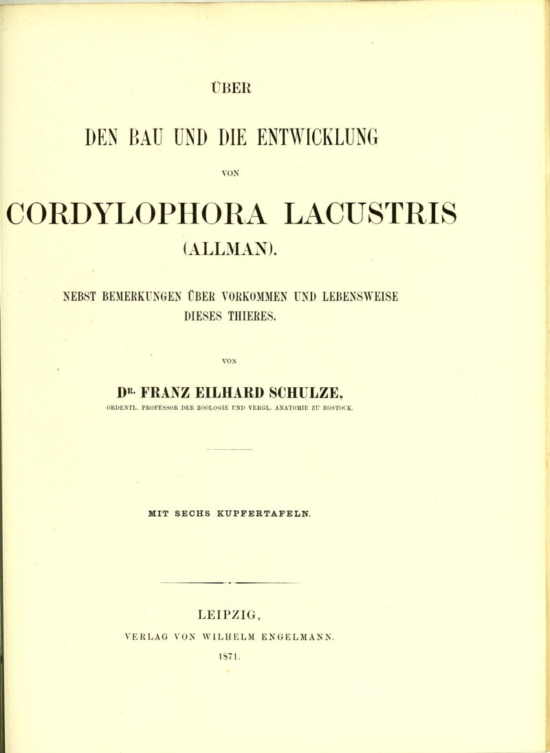 ÜBER DEN BAU UND DIE ENTWICKLUNG VON CORDYLOPHORA LACUSTRIS (ALLMAX). NEBST BEMERKUNGEN ÜBER VORKOMMEN UND LEBENSWEISE DIESES THIERES. DR FRANZ EILHARD SCHULZE, ORDENTL. PROFESSOR DER ZOOLOGIE UND VERGL. ANATOMIE ZU ROSTOCK. MIT SECHS KUPPERTAFELN. VERLAG LEIPZIG, VON WILHELM ENGELMANN. 1871.