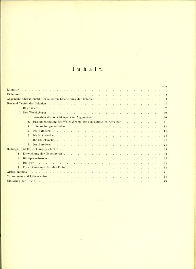 Inhalt. Seite Literatur I Einleitung 2 Allgemeine Charakteristik der äusseren Erscheinung der Colonien 3 Bau und Textur der Colonien 7 I. Das Skelett 7 II. Der Weichkörper 10 1. Formation des Weichkörpers im Allgemeinen 10 2. Zusammensetzung des Weichkörpers aus concentrischen Schichten II 3. Untersuchungsmethoden 13 4. Das Ektoderm 15 5. Die Muskelschicht 25 6. Die Stützlamelle 2 6 7. Das Entoderm 27 Bildungs-und Entwicklungsgeschichte 33 1. Entwicklung der Gonophoren 33 %. Die Spermatozoen . 35 3. Die Eier 3 6 4. Entwicklung und Bau des Embryo 3 8 Artbestimmung 41 Vorkommen und Lebensweise 43 Erklärung der Tafeln 49