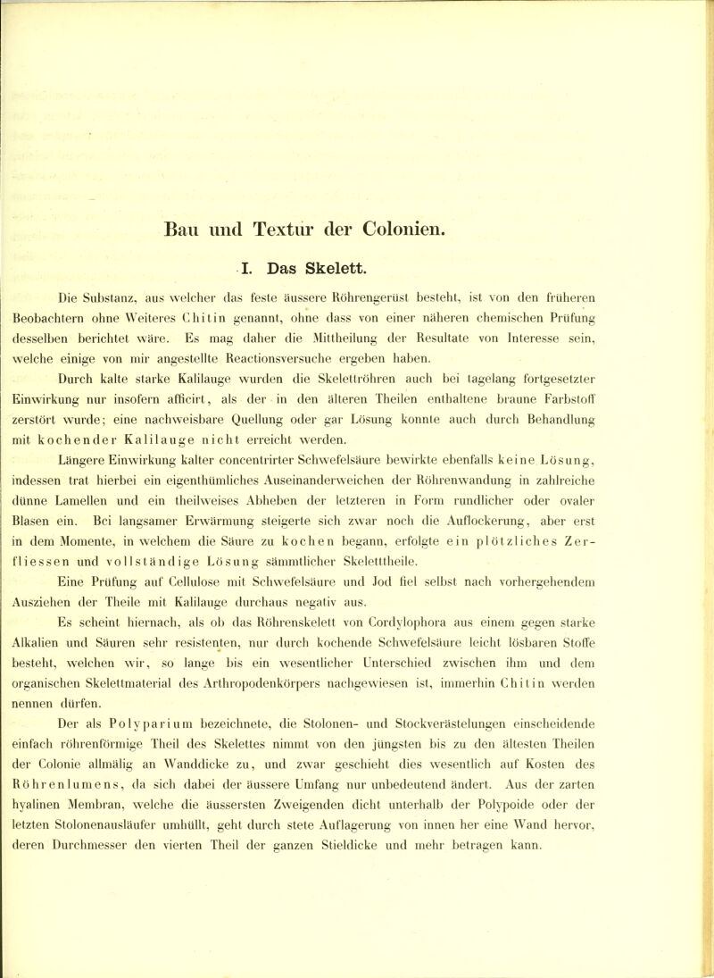 Bau und Textur der Colonien. I. Das Skelett. Die Substanz, aus welcher das feste äussere Röhrengerüst besteht, ist von den früheren Beobachtern ohne Weiteres Chitin genannt, ohne dass von einer näheren chemischen Prüfung desselben berichtet wäre. Es mag daher die Mittheilung der Resultate von Interesse sein, welche einige von mir angestellte Reactionsversuche ergeben haben. Durch kalte starke Kalilauge wurden die Skelettröhren auch bei tagelang fortgesetzter Einwirkung nur insofern afficirt, als der in den älteren Theilen enthaltene braune Farbstoff zerstört wurde; eine nachweisbare Quellung oder gar Lösung konnte auch durch Behandlung mit kochender Kalilauge nicht erreicht werden. Längere Einwirkung kalter concentrirter Schwefelsäure bewirkte ebenfalls keine Lösung, indessen trat hierbei ein eigenthümliches Auseinanderweichen der Röhrenwandung in zahlreiche dünne Lamellen und ein theilweises Abheben der letzteren in Form rundlicher oder ovaler Blasen ein. Bei langsamer Erwärmung steigerte sich zwar noch die Auflockerung, aber erst in dem Momente, in welchem die Säure zu kochen begann, erfolgte ein plötzliches Zer- fliessen und vollständige Lösung sämmtlicher Skeletttheile. Eine Prüfung auf Cellulose mit Schwefelsäure und Jod fiel selbst nach vorhergehendem Ausziehen der Theile mit Kalilauge durchaus negativ aus. Es scheint hiernach, als ob das Röhrenskelett von Cordylophora aus einem gegen starke Alkalien und Säuren sehr resistenten, nur durch kochende Schwefelsäure leicht lösbaren Stoffe besteht, welchen wir, so lange bis ein wesentlicher Unterschied zwischen ihm und dem organischen Skelettmaterial des Arthropodenkörpers nachgewiesen ist, immerhin Chitin werden nennen dürfen. Der als Pölyparium bezeichnete, die Stolonen- und Stockverästelungen einscheidende einfach röhrenförmige Theil des Skelettes nimmt von den jüngsten bis zu den ältesten Theilen der Colonie allmälig an Wanddicke zu, und zwar geschieht dies wesentlich auf Kosten des Röhrenlumens, da sich dabei der äussere Umfang nur unbedeutend ändert. Aus der zarten hyalinen Membran, welche die äussersten Zweigenden dicht unterhalb der Polypoide oder der letzten Stolonenausläufer umhüllt, geht durch stete Auflagerung von innen her eine Wand hervor, deren Durchmesser den vierten Theil der ganzen Stieldicke und mehr betragen kann.