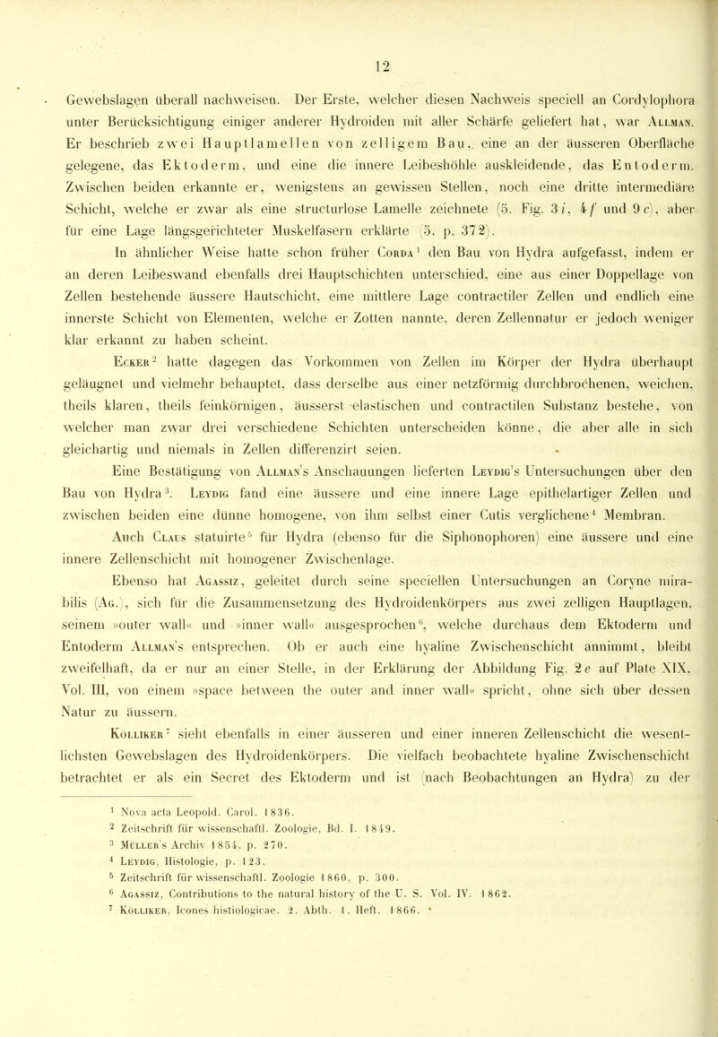 Gewebslagen überall nachweisen. Der Erste, welcher diesen Nachweis speciell an Cordylophora unter Berücksichtigung einiger anderer Hydroiden mit aller Schärfe geliefert hat, war Allman. Er beschrieb zwei Hauptlamellen von zelligem Bau,, eine an der äusseren Oberfläche gelegene, das Ektoderm, und eine die innere Leibeshöhle auskleidende, das Entoderm. Zwischen beiden erkannte er, wenigstens an gewissen Stellen, noch eine dritte intermediäre Schicht, welche er zwar als eine structurlose Lamelle zeichnete (5. Fig. 3i, 4/' und 9 c), aber für eine Lage längsgerichteter Muskelfasern erklärte (5; p. 372). In ähnlicher Weise hatte schon früher Corda 1 den Bau von Hydra aufgefasst, indem er an deren Leibeswand ebenfalls drei Hauptschichten unterschied, eine aus einer Doppellage von Zellen bestehende äussere Hautschicht, eine mittlere Lage contractiler Zellen und endlich eine innerste Schicht von Elementen, welche er Zotten nannte, deren Zellennatur er jedoch weniger klar erkannt zu haben scheint. Ecker2 hatte dagegen das Vorkommen von Zellen im Körper der Hydra überhaupt geläugnet und vielmehr behauptet, dass derselbe aus einer netzförmig durchbrochenen, weichen, theils klaren, theils feinkörnigen, äusserst elastischen und contractilen Substanz bestehe, von welcher man zwar drei verschiedene Schichten unterscheiden könne, die aber alle in sich gleichartig und niemals in Zellen differenzirt seien. Eine Bestätigung von Allmans Anschauungen lieferten Leydig's Untersuchungen über den Bau von Hydra3. Leydig fand eine äussere und eine innere Lage epithelartiger Zellen und zwischen beiden eine dünne homogene, von ihm selbst einer Cutis verglichene4 Membran. Auch Claus statuirte5 für Hydra (ebenso für die Siphonophoren) eine äussere und eine innere Zellenschicht mit homogener Zwischenlage. Ebenso hat Agassiz, geleitet durch seine speciellen Untersuchungen an Coryne mira- bilis (Ag.), sich für die Zusammensetzung des Hydroidenkörpers aus zwei zelligen Hauptlagen, seinem »outer wall« und »inner wall« ausgesprochen6, welche durchaus dem Ektoderm und Entoderm Allman's entsprechen. Ob er auch eine hyaline Zwischenschicht annimmt , bleibt zweifelhaft, da er nur an einer Stelle, in der Erklärung der Abbildung Fig. %e auf Plate XIX, Vol. III, von einem »space between the outer and inner wall« spricht, ohne sich über dessen Natur zu äussern. Kölliker 7 sieht ebenfalls in einer äusseren und einer inneren Zellenschicht die wesent- lichsten Gewebslagen des Hydroidenkörpers. Die vielfach beobachtete hyaline Zwischenschicht betrachtet er als ein Secret des Ektoderm und ist (nach Beobachtungen an Hydra) zu der 1 Nova acta Leopold. Carol. 1836. 2 Zeitschrift für Wissenschaft!. Zoologie, Bd. I. 18 49. 3 Müller's Archiv 1 854, p. 270. 4 Leydig, Histologie, p. 123. 5 Zeitschrift für Wissenschaft!. Zoologie 1 860, p. 300. 6 Agassiz, Contributions to the natural history of the U. S. Vol. IV. 1 862. 7 Kölliker, Icones histiologicae. 2. Abth. f. Heft. 1866. *