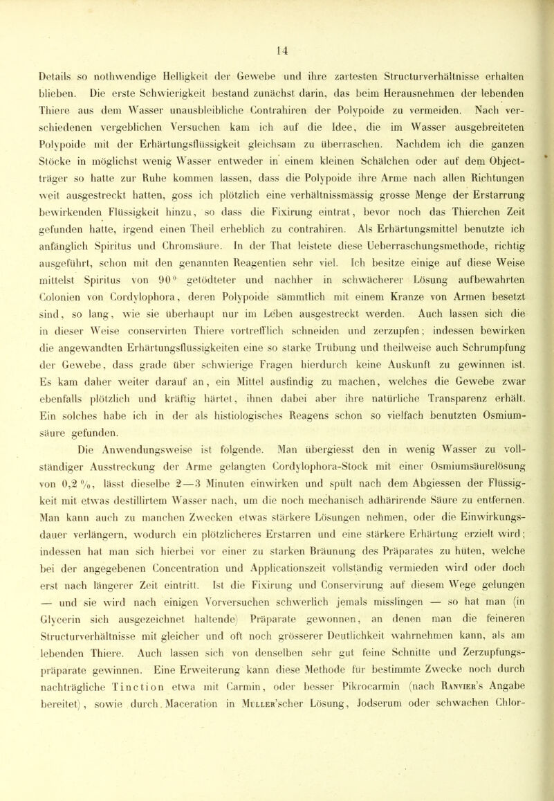 Details so nothwendige Helligkeit der Gewebe und ihre zartesten Structurverhältnisse erhalten blieben. Die erste Schwierigkeit bestand zunächst darin, das beim Herausnehmen der lebenden Thiere aus dem Wasser unausbleibliche Contrahiren der Polypoide zu vermeiden. Nach ver- schiedenen vergeblichen Versuchen kam ich auf die Idee, die im Wasser ausgebreiteten Polypoide mit der Erhärtungsflüssigkeit gleichsam zu überraschen. Nachdem ich die ganzen Stöcke in möglichst wenig Wasser entweder in einem kleinen Schälchen oder auf dem Object- träger so hatte zur Ruhe kommen lassen, dass die Polypoide ihre Arme nach allen Richtungen weit ausgestreckt hatten, goss ich plötzlich eine verhältnissmässig grosse Menge der Erstarrung bewirkenden Flüssigkeit hinzu, so dass die Fixirung eintrat, bevor noch das Thierchen Zeit gefunden hatte, irgend einen Theü erheblich zu contrahiren. Als Erhärtungsmittel benutzte ich anfänglich Spiritus und Chromsäure. In der That leistete diese Ueberraschungsmethode, richtig ausgeführt, schon mit den genannten Reagentien sehr viel. Ich besitze einige auf diese Weise mittelst Spiritus von 90° getödteter und nachher in schwächerer Lösung aufbewahrten Colonien von Cordylophora, deren Polypoide sämmtlich mit einem Kranze von Armen besetzt sind, so lang, wie sie überhaupt nur im Leben ausgestreckt werden. Auch lassen sich die in dieser Weise conservirten Thiere vortrefflich schneiden und zerzupfen; indessen bewirken die angewandten Erhärtungsflussigkeiten eine so starke Trübung und theilweise auch Schrumpfung der Gewebe, dass grade über schwierige Fragen hierdurch keine Auskunft zu gewinnen ist. Es kam daher weiter darauf an, ein Mittel ausfindig zu machen, welches die Gewebe zwar ebenfalls plötzlich und kräftig härtet, ihnen dabei aber ihre natürliche Transparenz erhält. Ein solches habe ich in der als histiologisches Reagens schon so vielfach benutzten Osmium- säure gefunden. Die Anwendungsweise ist folgende. Man übergiesst den in wenig Wasser zu voll- ständiger Ausstreckung der Arme gelangten Cordylophora-Stock mit einer Osmiumsäurelösung von 0,2%, lässt dieselbe 2—3 Minuten einwirken und spült nach dem Abgiessen der Flüssig- keit mit etwas destillirtem Wasser nach, um die noch mechanisch adhärirende Säure zu entfernen. Man kann auch zu manchen Zwecken etwas stärkere Lösungen nehmen, oder die Einwirkungs- dauer verlängern, wodurch ein plötzlicheres Erstarren und eine stärkere Erhärtung erzielt wird; indessen hat man sich hierbei vor einer zu starken Bräunung des Präparates zu hüten, welche bei der angegebenen Concentration und Applicationszeit vollständig vermieden wird oder doch erst nach längerer Zeit eintritt. Ist die Fixirung und Conservirung auf diesem Wege gelungen — und sie wird nach einigen Vorversuchen schwerlich jemals misslingen — so hat man (in Glycerin sich ausgezeichnet haltende) Präparate gewonnen, an denen man die feineren Structurverhältnisse mit gleicher und oft noch grösserer Deutlichkeit wahrnehmen kann, als am lebenden Thiere. Auch lassen sich von denselben sehr gut feine Schnitte und Zerzupfungs- präparate gewinnen. Eine Erweiterung kann diese Methode, für bestimmte Zwecke noch durch nachträgliche Tinction etwa mit Garmin, oder besser Pikrocarmin (nach Ranvier's Angabe bereitet), sowie durch. Maceration in MüLLER'scher Lösung, Jodserum oder schwachen Chlor-