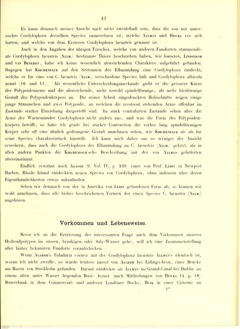 Es kann demnach meiner Ansicht nach nicht zweifelhaft sein, dass die von mir unter- suchte Cordylophora derselben Species zuzurechnen ist, welche Allman und Hincks vor sich hatten, und welche von dem Ersteren Cordylophora lacustris genannt ist. Auch in den Angaben der übrigen Forscher, welche von anderen Fundorten stammende, als Cordylophora lacustris (Allm.) bestimmte Thiere beschrieben haben, wie Johnston, Lindström und van Beneden, habe ich keine wesentlich abweichenden Charaktere aufgeführt gefunden. Dagegen hat Kirchenpaur auf den Seetonnen der Elbmundung eine Cordylophora entdeckt, welche er für eine von C. lacustris (Allm.) verschiedene Species hält und Cordylophora albicola nennt (10. und 11.). Als wesentliche Unterscheidungsmerkmale giebt er die grössere Kürze der Polypoidenarme und die abweichende, nicht sowohl spindelförmige, als mehr birnförmige Gestalt des Polypoidenkörpers an. Die seiner Arbeit eingedruckten Holzschnitte zeigen einige junge Stämmchen und zwei Polypoide, an welchen die zerstreut stehenden Arme offenbar im Zustande starker Einziehung dargestellt sind. Im stark contrahirten Zustande sehen aber die Arme der Warnemünder Cordylophora nicht anders aus, und was die Form des Polypoiden- körpers betrifft, so habe ich grade bei starker Contraction die vorher lang spindelförmigen Körper sehr oft eine ähnlich gedrungene Gestalt annehmen sehen, wie Kirchenpaur sie als für seine Species charakteristisch hinstellt. Ich kann mich daher um so weniger der Ansicht erwehren, dass auch die Cordylophora der Elbmündung zu C. lacustris (Allm.) gehört, als in allen andern Punkten die KmcHENPAUR'sche Beschreibung mit der von Allman gelieferten übereinstimmt. Endlich erwähnt noch Agassiz (9. Vol. IV, p. 339) einer von Prof. Leidy in Newport Harbor, Rhode Island entdeckten neuen Species von Cordylophora, ohne indessen über deren Eigentümlichkeiten etwas mitzutheilen. Sehen wir demnach von der in Amerika von Leidy gefundenen Form ab. so können wir wohl annehmen, dass alle bisher beschriebenen Formen der einen Species C. lacustris (Allm.) angehören. Vorkommen und Lebensweise. Bevor ich an die Erörterung der interessanten Frage nach dem Vorkommen unseres Hydroidpolypen im süssen, braakigen oder Salz-Wasser gehe, will ich eine Zusammenstellung aller bisher bekannten Fundorte voraufschicken. Wenn Agardh's Tubularia Cornea mit der Cordylophora lacustris Allman's identisch ist, woran ich nicht zweifle, so wurde letztere zuerst von Agardh bei Lidingö-bron, einer Brücke am Busen von Stockholm gefunden. Darauf entdeckte sie Allman im Grand-Canal bei Dublin an einem alten unter Wasser liegenden Boot; ferner (nach Mittheilungen von Hincks 14. p. 18) Bowerbank in dem Commercial- und anderen Londoner Docks; Blsk in einer Cisterne zu 6*