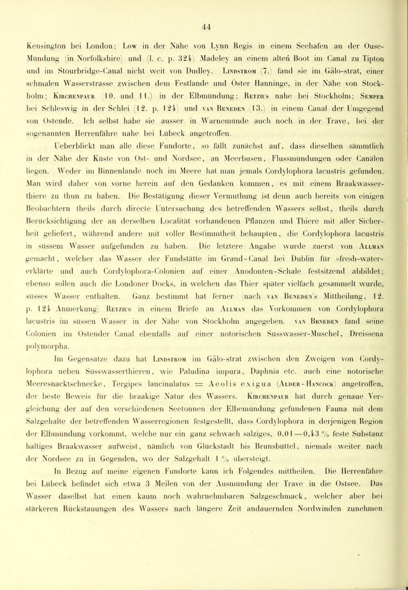 Kensington bei London; Low in der Nähe von Lynn Regis in einem Seehafen an der Ouse- Mündung (in Norfolkshire) und (1. c, p. 324) Madeley an einem alten Boot im Ganal zu Tipton und im Stourbridge-Canal nicht weit von Dudley. Lindström (7.) fand sie im Gälo-strat, einer schmalen Wasserstrasse zwischen dem Festlande und Öster Hanninge, in der Nähe von Stock- holm; Kirchenpahr 10. und 11.) in der Elbmündung; Retzius nahe bei Stockholm; Semper bei Schleswig in der Schlei (12. p. 124) und van Beneden (13.) in einem Ganal der Umgegend von Ostende. Ich selbst habe sie ausser in Warnemünde auch noch in der Trave, bei der sogenannten Herrenfähre nahe bei Lübeck angetroffen. Ueberblickt man alle diese Fundorte, so fällt zunächst auf, dass dieselben sämmtlich in der Nähe der Küste von Ost- und Nordsee, an Meerbusen, Flussmündungen oder Canälen liegen. Weder im Binnenlande noch im Meere hat man jemals Cordylophora lacustris gefunden. Man wird daher von vorne herein auf den Gedanken kommen, es mit einem Braakwasser- thiere zu thun zu haben. Die Bestätigung dieser Vermuthung ist denn auch bereits von einigen Beobachtern theils durch direcle Untersuchung des betreffenden Wassers selbst, theils durch Berücksichtigung der an derselben Localität vorhandenen Pflanzen und Thiere mit aller Sicher- heit geliefert, während andere mit voller Bestimmtheit behaupten, die Cordylophora lacustris in süssem Wasser aufgefunden zu haben. Die letztere Angabe wurde zuerst von Allman gemacht , welcher das Wasser der Fundstätte im Grand-Canal bei Dublin für »fresh-water« erklärte und auch Cordylophora-Colonien auf einer Anodonten-Schale festsitzend abbildet; ebenso sollen auch die Londoner Docks, in welchen das Thier später vielfach gesammelt wurde, süsses Wasser enthalten. Ganz bestimmt hat ferner (nach van Beneden's Mittheilung, 12. p. 124 Anmerkung) Retzius in einem Briefe an Allman das Vorkommen von Cordylophora lacustris im süssen Wasser in der Nähe von Stockholm angegeben, van Bbneden fand seine Colonien im Ostender Canal ebenfalls auf einer notorischen Süsswasser-Muschel, Dreissena polymorphe. Im Gegensatze dazu hat Lindström im Gälo-strat zwischen den Zweigen von Cordy- lophora neben Süsswasserthieren, wie Paludina impura, Daphnia etc. auch eine notorische Meeresnacktschnecke, Tergipes lancinulatus = Aeolis exigua (Alder-Hancock) angetroffen, der beste Beweis für die braakige Natur des Wassers. Kirchenpaur hat durch genaue Ver- gleichung der auf den verschiedenen Seetonnen der Elbemündung gefundenen Fauna mit dem Salzgehalte der betreffenden Wasserregionen festgestellt, dass Cordylophora in derjenigen Region der Elbmündung vorkommt, welche nur ein ganz schwach salziges, 0,01—0,43 % feste Substanz haltiges Braakwasser aufweist, nämlich von Glückstadt bis Brunsbüttel, niemals weiter nach der Nordsee zu in Gegenden, wo der Salzgehalt I % übersteigt. In Bezug auf meine eigenen Fundorte kann ich Folgendes mittheilen. Die Herrenfähre bei Lübeck befindet sich etwa 3 Meilen von der Ausmündung der Trave in die Ostsee. Das Wasser daselbst hat einen kaum noch wahrnehmbaren Salzgeschmack, welcher aber bei stärkeren Rückstauungen des Wassers nach längere Zeit andauernden Nordwinden zunehmen