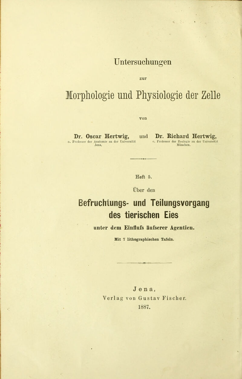 Untersuchungen zur Morphologie und Physiologie der Zelle von Dr. Oscar Hertwig, und Dr. Richard Hertwig, o. Professor der Anatomie an der Universität o. Prolessor der Zoologie an der Universität Jena, München. Heft 5. Über den Befruchtungs- und Teilungsvorgang des tierischen Eies unter dem Einflufs äufsercr Agentien. Mit 7 lithographischen Tafeln. Jena, Verlag von Gustav Fischer. 1887.