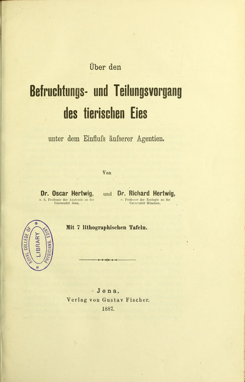 Über den Befruchtungs- und Teilungsvorgang des tierischen Eies unter dem Einflufs äufserer Agentien. Yon Dr. Oscar Hertwig, o. ö. Professor der Anatomie an der Universität Jena, und Dr. Richard Hertwig, n. Professor der Zoologie an der Universität München. Mit 7 lithographischen Tafeln. o Jena, Verlag von Gustav Fischer. 1887.