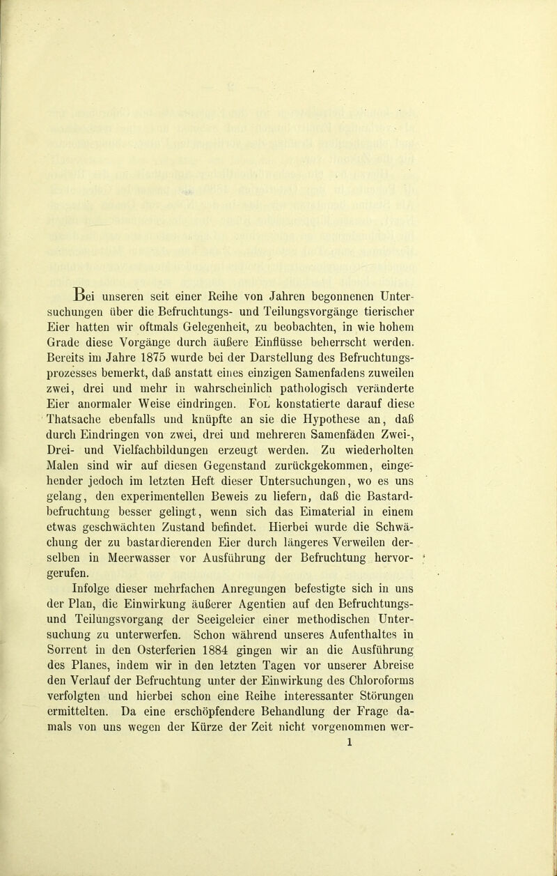 Bei unseren seit einer Reihe von Jahren begonnenen Unter- suchungen über die Befruchtungs- und Teilungsvorgänge tierischer Eier hatten wir oftmals Gelegenheit, zu beobachten, in wie hohem Grade diese Vorgänge durch äußere Einflüsse beherrscht werden. Bereits im Jahre 1875 wurde bei der Darstellung des Befruchtungs- prozesses bemerkt, daß anstatt eines einzigen Samenfadens zuweilen zwei, drei und mehr in wahrscheinlich pathologisch veränderte Eier anormaler Weise eindringen. Fol konstatierte darauf diese Thatsache ebenfalls und knüpfte an sie die Hypothese an, daß durch Eindringen von zwei, drei und mehreren Samenfäden Zwei-, Drei- und Vielfachbildungen erzeugt werden. Zu wiederholten Malen sind wir auf diesen Gegenstand zurückgekommen, einge- hender jedoch im letzten Heft dieser Untersuchungen, wo es uns gelang, den experimentellen Beweis zu liefern, daß die Bastard- befruchtung besser gelingt, wenn sich das Eimaterial in einem etwas geschwächten Zustand befindet. Hierbei wurde die Schwä- chung der zu bastardierenden Eier durch längeres Verweilen der- selben in Meerwasser vor Ausführung der Befruchtung hervor- gerufen. Infolge dieser mehrfachen Anregungen befestigte sich in uns der Plan, die Einwirkung äußerer Agentien auf den Befruchtungs- und Teilungsvorgang der Seeigeleier einer methodischen Unter- suchung zu unterwerfen. Schon während unseres Aufenthaltes in Sorrent in den Osterferien 1884 gingen wir an die Ausführung des Planes, indem wir in den letzten Tagen vor unserer Abreise den Verlauf der Befruchtung unter der Einwirkung des Chloroforms verfolgten und hierbei schon eine Reihe interessanter Störungen ermittelten. Da eine erschöpfendere Behandlung der Frage da- mals von uns wegen der Kürze der Zeit nicht vorgenommen wer-