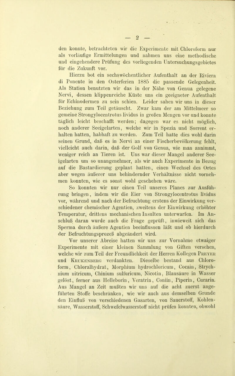 den konnte, betrachteten wir die Experimente mit Chloroform nur als vorläufige Ermittelungen und nahmen uns eine methodische und eingehendere Prüfung des vorliegenden Untersuchungsgebietes für die Zukunft vor. Hierzu bot ein sechswöchentlichcr Aufenthalt an der Riviera di Ponente in den Osterferien 1885 die passende Gelegenheit. Als Station benutzten wir das in der Nähe von Genua gelegene Nervi, dessen klippenreiche Küste uns ein geeigneter Aufenthalt für Ecliinodermen zu sein schien. Leider sahen wir uns in dieser Beziehung zum Teil getäuscht. Zwar kam der am Mittelmeer so gemeine Strongylocentrotus lividus in großen Mengen vor und konnte täglich leicht beschafft werden; dagegen war es nicht möglich, noch anderer Seeigelarten, welche wir in Spezia und Sorrent er- halten hatten, habhaft zu werden. Zum Teil hatte dies wohl darin seinen Grund, daß es in Nervi an einer Fischerbevölkerung fehlt, vielleicht auch darin, daß der Golf von Genua, wie man annimmt, weniger reich an Tieren ist. Uns war dieser Mangel anderer Sce- igelarten um so unangenehmer, als wir auch Experimente in Bezug auf die Bastardierung geplant hatten, einen Wechsel des Ortes aber wegen äußerer uns behindernder Verhältnisse nicht vorneh- men konnten, wie es sonst wohl geschehen wäre. So konnten wir nur einen Teil unseres Planes zur Ausfüh- rung bringen, indem wir die Eier von Strongylocentrotus lividus vor, während und nach der Befruchtung erstens der Einwirkung ver- schiedener chemischer Agentien, zweitens der Einwirkung erhöhter Temperatur, drittens mechanischen Insulten unterwarfen. Im An- schluß daran wurde auch die Frage geprüft, inwieweit sich das Sperma durch äußere Agentien beeinflussen läßt und ob hierdurch der Befruchtungsprozeß abgeändert wird. Vor unserer Abreise hatten wir uns zur Vornahme etwaiger Experimente mit einer kleinen Sammlung von Giften versehen, welche wir zum Teil der Freundlichkeit der Herren Kollegen Preyer und Krukenberg verdankten. Dieselbe bestand aus Chloro- form, Chloralhydrat, Morphium hydrochloricum, Cocain, Strych- nium nitricum, Chinium sulfuricum, Nicotin, Blausäure in Wasser gelöst, ferner aus Ilelleborin, Veratrin, Coniin, Piperin, Curarin. Aus Mangel an Zeit mußten wir uns auf die acht zuerst ange- führten Stoffe beschränken, wie wir auch aus demselben Grunde den Einfluß von verschiedenen Gasarten, von Sauerstoff, Kohlen- säure, Wasserstoff, Schwefelwasserstoff nicht prüfen konnten, obwohl