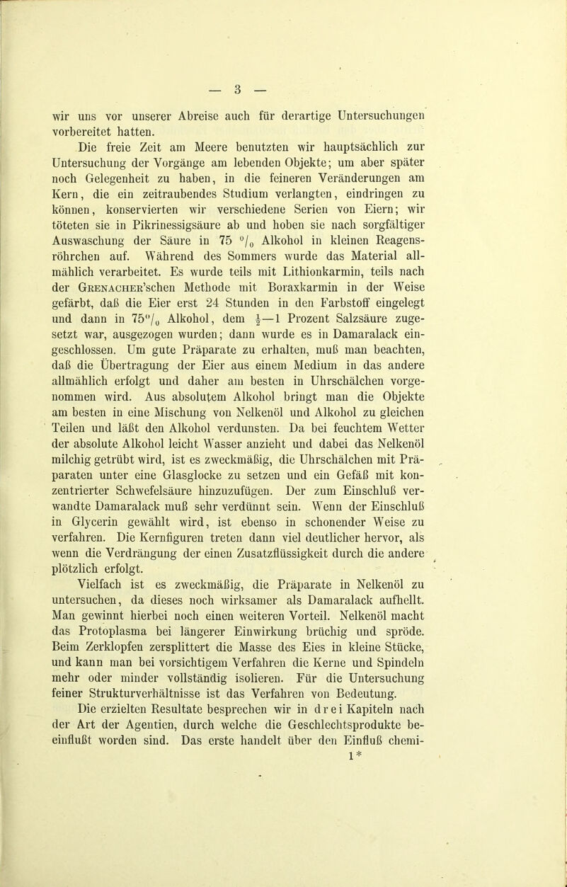 wir uns vor unserer Abreise auch für derartige Untersuchungen vorbereitet hatten. Die freie Zeit am Meere benutzten wir hauptsächlich zur Untersuchung der Vorgänge am lebenden Objekte; um aber später noch Gelegenheit zu haben, in die feineren Veränderungen am Kern, die ein zeitraubendes Studium verlangten, eindringen zu können, konservierten wir verschiedene Serien von Eiern; wir töteten sie in Pikrinessigsäure ab und hoben sie nach sorgfältiger Auswaschung der Säure in 75 °/0 Alkohol in kleinen Reagens- röhrchen auf. Während des Sommers wurde das Material all- mählich verarbeitet. Es wurde teils mit Lithionkarmin, teils nach der GuENACHER’schen Methode mit Boraxkarmin in der Weise gefärbt, daß die Eier erst 24 Stunden in den Farbstoff eingelegt und dann in 75°/0 Alkohol, dem ^—1 Prozent Salzsäure zuge- setzt war, ausgezogen wurden; dann wurde es in Damaralack ein- geschlossen. Um gute Präparate zu erhalten, muß man beachten, daß die Übertragung der Eier aus einem Medium in das andere allmählich erfolgt und daher am besten in Uhrschälchen vorge- nommen wird. Aus absolutem Alkohol bringt man die Objekte am besten in eine Mischung von Nelkenöl und Alkohol zu gleichen Teilen und läßt den Alkohol verdunsten. Da bei feuchtem Wetter der absolute Alkohol leicht Wasser anzieht und dabei das Nelkenöl milchig getrübt wird, ist es zweckmäßig, die Uhrschälchen mit Prä- paraten unter eine Glasglocke zu setzen und ein Gefäß mit kon- zentrierter Schwefelsäure hinzuzufügen. Der zum Einschluß ver- wandte Damaralack muß sehr verdünnt sein. Wenn der Einschluß in Glycerin gewählt wird, ist ebenso in schonender Weise zu verfahren. Die Kernfiguren treten dann viel deutlicher hervor, als wenn die Verdrängung der einen Zusatzflüssigkeit durch die andere plötzlich erfolgt. Vielfach ist es zweckmäßig, die Präparate in Nelkenöl zu untersuchen, da dieses noch wirksamer als Damaralack aufhellt Man gewinnt hierbei noch einen weiteren Vorteil. Nelkenöl macht das Protoplasma bei längerer Einwirkung brüchig und spröde. Beim Zerklopfen zersplittert die Masse des Eies in kleine Stücke, und kann man bei vorsichtigem Verfahren die Kerne und Spindeln mehr oder minder vollständig isolieren. Für die Untersuchung feiner Strukturverhältnisse ist das Verfahren von Bedeutung. Die erzielten Resultate besprechen wir in drei Kapiteln nach der Art der Agentien, durch welche die Geschlechtsprodukte be- einflußt worden sind. Das erste handelt über den Einfluß chemi- 1*
