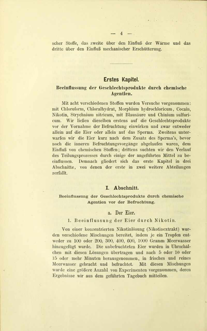 scher Stoffe, das zweite über den Einfluß der Wärme und das dritte über den Einfluß mechanischer Erschütterung. Erstes Kapitel. Beeinflussung der 0esclilechtsproduktc durch chemische Agentien. Mit acht verschiedenen Stoffen wurden Versuche vorgenommen: mit Chloroform, Chloralhydrat, Morphium hydrochloricum, Cocain, Nikotin, Strychnium nitricum, mit Blausäure und Chinium sulfuri- eum. Wir ließen dieselben erstens auf die Geschlechtsprodukte vor der Vornahme der Befruchtung einwirken und zwar entweder allein auf die Eier oder allein auf das Sperma. Zweitens unter- warfen wir die Eier kurz nach dem Zusatz des Sperma’s, bevor noch die inneren Befruchtungsvorgänge abgelaufen waren, dem Einfluß von chemischen Stoffen; drittens suchten wir den Verlauf des Teilungsprozesses durch einige der angeführten Mittel zu be- einflussen. Demnach gliedert sich das erste Kapitel in drei Abschnitte, von denen der erste in zwei weitere Abteilungen zerfällt. I. Abschnitt. Beeinflussung der Geschlechtsprodukte durch chemische Agentien vor der Befruchtung. a. Der Eier. 1. Beeinflussung der Eier durch Nikotin. Von einer konzentrierten Nikotinlösung (Nikotinextrakt) wur- den verschiedene Mischungen bereitet, indem je ein Tropfen ent- weder zu 100 oder 200, 300, 400, 600, 1000 Gramm Meerwasser hinzugefügt wurde. Die unbefruchteten Eier wurden in Uhrschäl- chen mit diesen Lösungen übertragen und nach 5 oder 10 oder 15 oder mehr Minuten herausgenommen, in frisches und reines Meerwasser gebracht und befruchtet. Mit diesen Mischungen wurde eine größere Anzahl von Experimenten vorgenommen, deren Ergebnisse wir aus dem geführten Tagebuch mitteilen.