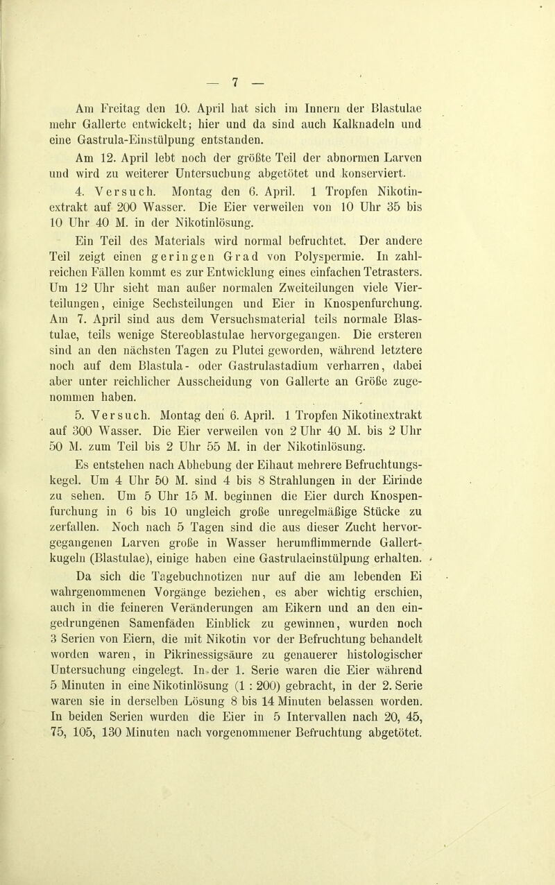 Am Freitag den 10. April hat sich im Innern der Blastulae mehr Gallerte entwickelt; hier und da sind auch Kalknadeln und eine Gastrula-Einstülpung entstanden. Am 12. April lebt noch der größte Teil der abnormen Larven und wird zu weiterer Untersuchung abgetötet und konserviert. 4. Versuch. Montag den 6. April. 1 Tropfen Nikotin- extrakt auf 200 Wasser. Die Eier verweilen von 10 Uhr 35 bis 10 Uhr 40 M. in der Nikotinlösung. Ein Teil des Materials wird normal befruchtet. Der andere Teil zeigt einen geringen Grad von Polyspermie. In zahl- reichen Fällen kommt es zur Entwicklung eines einfachen Tetrasters. Um 12 Uhr sieht man außer normalen Zweiteilungen viele Vier- teilungen, einige Sechsteilungen und Eier in Knospenfurchung. Am 7. April sind aus dem Versuchsmaterial teils normale Blas- tulae, teils wenige Stereoblastulae hervorgegangen. Die ersteren sind an den nächsten Tagen zu Plutei geworden, während letztere noch auf dem Blastula- oder Gastrulastadium verharren, dabei aber unter reichlicher Ausscheidung von Gallerte an Größe zuge- nommen haben. 5. Versuch. Montag den 6. April. 1 Tropfen Nikotinextrakt auf 300 Wasser. Die Eier verweilen von 2 Uhr 40 M. bis 2 Uhr 50 M. zum Teil bis 2 Uhr 55 M. in der Nikotinlösung. Es entstehen nach Abhebung der Eiliaut mehrere Befruchtungs- kegel. Um 4 Uhr 50 M. sind 4 bis 8 Strahlungen in der Eirinde zu sehen. Um 5 Uhr 15 M. beginnen die Eier durch Knospen- furchung in 6 bis 10 ungleich große unregelmäßige Stücke zu zerfallen. Noch nach 5 Tagen sind die aus dieser Zucht hervor- gegangenen Larven große in Wasser herumflimmernde Gallert- kugeln (Blastulae), einige haben eine Gastrulaeinstülpung erhalten. - Da sich die Tagebuchnotizen nur auf die am lebenden Ei wahrgenommenen Vorgänge beziehen, es aber wichtig erschien, auch in die feineren Veränderungen am Eikern und an den ein- gedrungenen Samenfäden Einblick zu gewinnen, wurden noch 3 Serien von Eiern, die mit Nikotin vor der Befruchtung behandelt worden waren, in Pikrinessigsäure zu genauerer histologischer Untersuchung eingelegt. In.der 1. Serie waren die Eier während 5 Minuten in eine Nikotinlösung (1 : 200) gebracht, in der 2. Serie waren sie in derselben Lösung 8 bis 14 Minuten belassen worden. In beiden Serien wurden die Eier in 5 Intervallen nach 20, 45, 75, 105, 130 Minuten nach vorgenommener Befruchtung abgetötet.