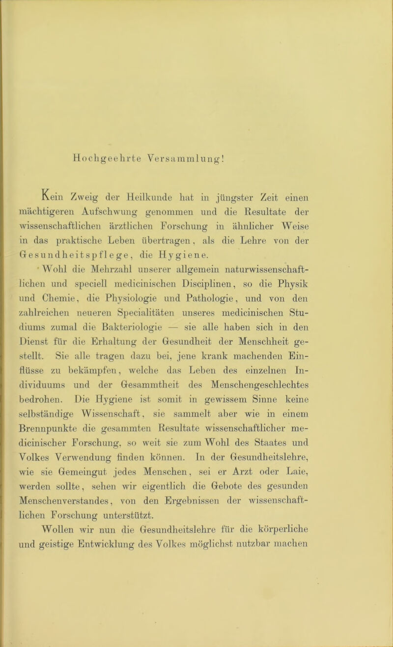 Hochgeehrte Versamra l ung! Kein Zweig der Heilkunde hat in jiingster Zeit einen machtigeren Anfschwuiig genommen und die Resultate der wissenschaftlichen arztlichen Forschung in ahnlicher Weise in das praktische Leben iibertragen. als die Lehre von der Gesundheitspflege, die Hygiene. • Wohl die Mehrzahl unserer allgemein naturwissenschaft- lichen und speciell medicinischen Disciplinen, so die Physik und Chemie, die Physiologie und Pathologie, und von den zahlreichen neueren Specialitiiten unseres medicinischen Stu- diums znmal die Bakteriologie — sie alle haben sich in den Dienst fur die Erhaltunu- der Gesundheit der Menschheit ere- stellt. Sie alle tragen dazu bei, jene krank machenden Ein- fliisse zu bekampfen, welche das Leben des einzelnen In- dividuums und der Gesammtheit des Menschengeschlechtes bedrohen. Die Hygiene ist somit in gewissem Sinne keine selbstandige Wissenschaft, sie sammelt aber wie in einem Brennpunkte die gesammten Resultate wissensckaftlicher me- dicinischer Forschung, so weit sie zum Wohl des Staates und Volkes Venvendung linden konnen. In der Gesundheitslehre, wie sie Gemeingut jedes Menschen, sei er Arzt oder Laie, werden sollte, sehen wir eigentlich die Gebote des gesunden Menschenverstandes, von den Ergebnissen der wissenschaft- lichen Forschung unterstiitzt. Wollen wir nun die Gesundheitslehre fur die korperliche und geistige Entwicklung des Volkes moglichst nutzbar niachen