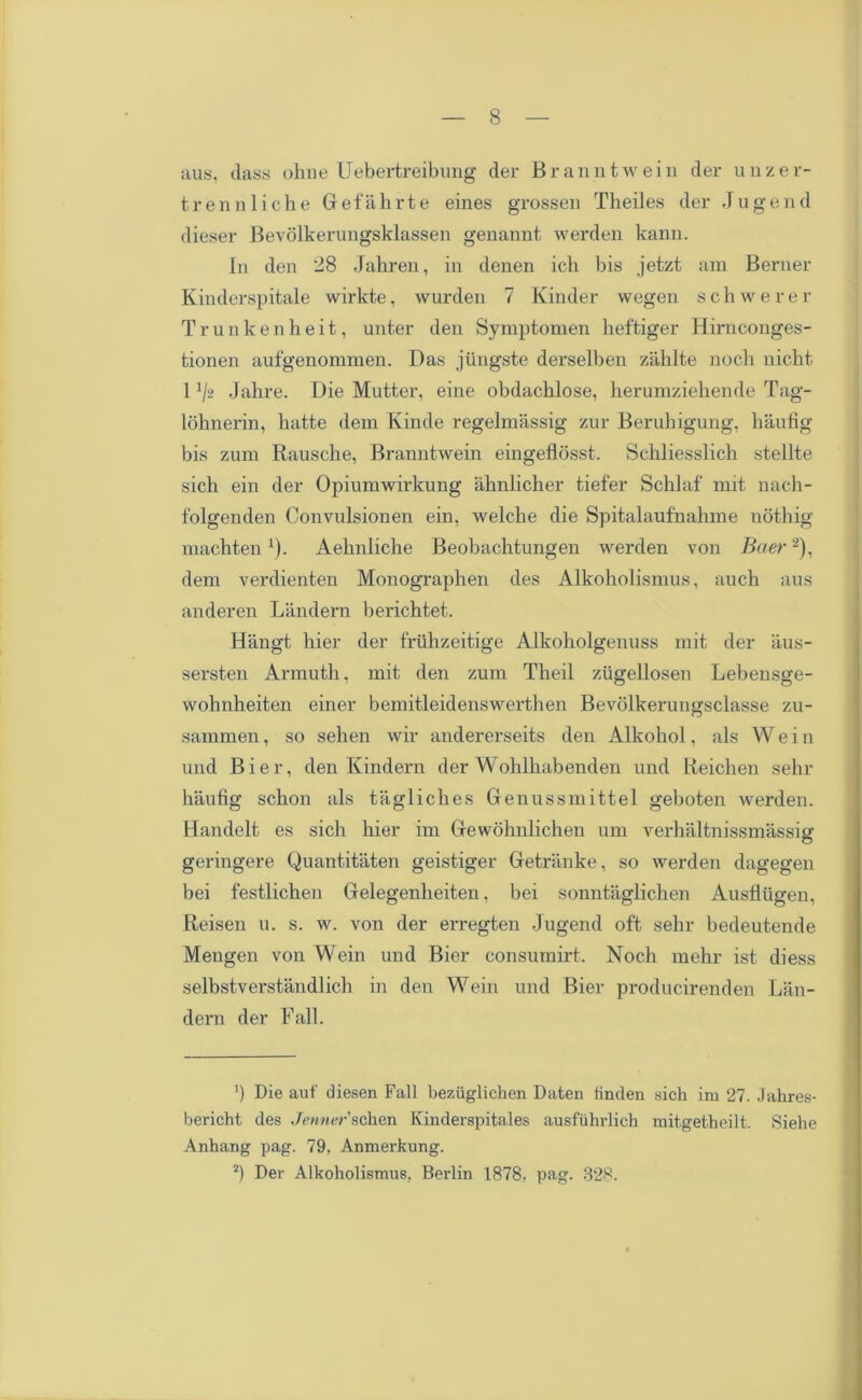 aus, (lass ohne Uebertreibung der Branntwein der unzer- trennliche Gefahrte eines grossen Theiles der Jugend dieser Bevolkerungsklassen genannt werden kann. In den 28 Jahren, in denen ich bis jetzt am Berner Kinderspitale wirkte, wurden 7 Kinder wegen schwerer Trunkenheit, unter den Symptomen heftiger Hirnconges- tionen aufgenommen. Das jiingste derselben zahlte nocli nicht 11/2 Jahre. Die Mutter, eine obdachlose, herumziehende Tag- lohnerin, hatte deni Kinde regelmassig zur Beruhigung, haufig bis zum Rausche, Branntwein eingeflosst. Schliesslicb stellte sich ein der Opiumwirkung ahnlicher tiefer Schlaf mit nach- folgenden Convulsionen ein, welclie die Spitalaufnahme nothig machtenx). Aehnliche Beobachtungen werden von Baer 2), dem verdienten Monographen des Alkoholismus, auch aus anderen Landern berichtet. Hangt bier der friihzeitige Alkoholgenuss mit der aus- sersten Armuth, mit den zum Theil zugellosen Lebensge- wohnheiten einer bemitleidenswerthen Bevolkerungsclasse zu- sammen, so sehen wir andererseits den Alkohol, als W e i n und Bier, den Kindern der Wohlhabenden und Reichen sehr haufig schon als tagliches Genussmittel geboten werden. Handelt es sich hier im Gewohnlichen urn verhaltnissmassig geringere Quantitaten geistiger Getranke, so werden dagegen bei festlichen Gelegenheiten, bei sonntaglichen Ausfiiigen, Reisen u. s. w. von der erregten Jugend oft sehr bedeutende Mengen von Wein und Bier consumirt. Noch mehr ist diess selbstverstandlich in den Wein und Bier producirenden Lan- dern der Fall. ') Die auf diesen Fall beziiglichen Daten finden sich im 27. Jahres- bericht des Jenner'schen Kinderspitales ausfiihrlich mitgetheilt. Siehe Anhang pag. 79, Anmerkung. 2) Der Alkoholismus, Berlin 1878. pag. 828.