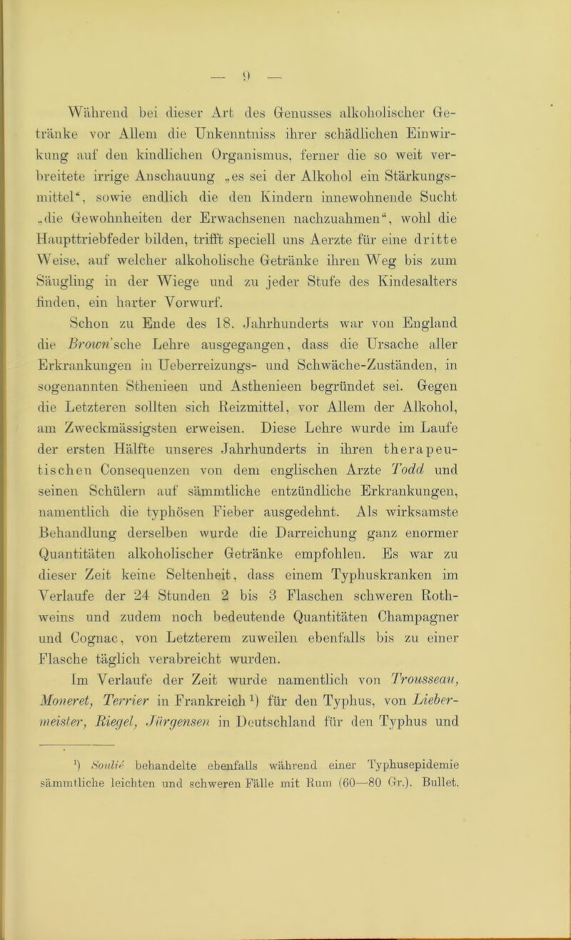 Wahrend bei dieser Art des Genusses alkoholischer Ge- tranke vor Allem die Unkenntniss ihrer scliadlichen Einwir- kung auf den kindlichen Organismus, ferner die so weit ver- breitete irrige Anschauung „es sei der Alkohol ein Starkungs- inittel4, sovvie endlich die den Kindern innewohnende Sneht ..die Gewohnheiten der Erwachsenen nachzuahmen“, wohl die Haupttriebfeder bilden, trifft speciell uns Aerzte fur eine dritte W eise. auf welcher alkoholische Getranke ihren Weg bis zum Saugling in der Wiege und zu jeder Stufe des Kindesalters finden, ein barter Yorwurf. Schon zu Ende des 18. Jahrhunderts war von England die Brown'ache Lebre ausgegangen, dass die Ursacbe aller Erkrankungen in Ueberreizungs- und Schwache-Zustanden, in sogenannten Sthenieen und Astbenieen begriindet sei. Gegen die Letzteren sollten sich Reizmittel, vor Allem der Alkohol, am Zweckmassigsten erweisen. Diese Lehre wurde im Laufe der ersten Hiilfte unseres Jahrhunderts in ihren therapeu- tischen Consequenzen von dem englischen Arzte Todd und seinen Schiilern auf sammtliche entziindliche Erkrankungen, namentlich die typhbsen Fieber ausgedehnt. Als wirksamste Behandlung derselben wurde die Darreichung ganz enormer Quantitaten alkoholischer Getranke empfohlen. Es war zu dieser Zeit keine Seltenheit, dass einem Typhuskranken im Verlaufe der 24 Stunden 2 bis 3 Flaschen schweren Roth- weins und zudem noch bedeutende Quantitaten Champagner und Cognac, von Letzterem zuweilen ebenfalls bis zu einer Flasche taglich verabreicht wurden. Im Verlaufe der Zeit wurde namentlich von Trousseau, Moneret, Terrier in Frankreich r) fiir den Typhus, von Lieber- meister, Riegel, Jiirgensen in Deutschland fiir den Typhus und ') Soulie behandelte ebenfalls wahi'end einer Typlmsepidemie sammtliche leichten und schweren Fillle mit Rum (60—80 Gr.). Bullet.