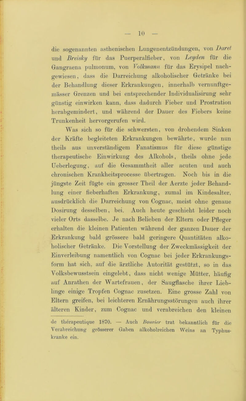 die sogenannten asthenischen Lungenentziindungen, von l)uret und Breisky fur das Puerperalfieber, von Leyden fur die Gangraena pulmonum, von Volkmann fur das Erysipel nach- gewiesen, dass die Darreichung alkoholischer Getranke bei der Behandlung dieser Erkrankungen, innerhalb vernunftge- masser Grenzen und bei entsprechender Individualisirung sekr e'unstis: einwirken kann, dass dadurch Fieber und Prostration herabgemindert, und wakrend der Dauer des Fiebers keine Trunkenkeit hervorgerufen wird. Was sich so fur die schwersten, von drokendem Sinken der Krafte begleiteten Erkrankungen bewakrte, wurde nun tkeils aus unverstandigem Fanatismus fur diese giinstige tkerapeutiscke Einwirkung des Alkokols, tkeils olme jede Ueberlegung, auf die Gesammtkeit alter acuten und aucli ckroniscken Krankkeitsprocesse iibertragen. Nock bis in die jiingste Zeit fiigte ein grosser Tkeil der Aerzte jeder Bekand- lung einer fieberkaften Erkrankung, zumal im Kindesalter. ausdriicklick die Darreicliung von Cognac, nieist okne genaue Dosirung desselben, bei. Audi keute gesckiekt leider nock vieler Orts dasselbe. Je nack Belieben der Eltern oder Pflesrer erhalten die kleinen Patienten wakrend der ganzen Dauer der Erkrankung bald grossere bald geringere Quantitaten allvo- kolischer Getranke. Die Vorstellung der Zweckmassigkeit der Einverleibung namentlick von Cognac bei jeder Erkrankungs- form kat sick, auf die arztlicke Autoritat gestiltzt, so in das Volksbewusstsein eingelebt, dass nickt wenige Mutter, kiiufig auf Anratlien der Wartefrauen, der Saugflascke ikrer Lieb- linge einige Tropfen Cognac zusetzen. Eine grosse Zakl von Eltern greifen, bei leickteren Ernakrungsstorungen aucli ikrer ixlteren Kinder, zum Cognac und verabreicken den kleinen de therapeutique 1870. — Auch Bouvier trat bekanntJich fur die Yerabreichung grosserer Gaben alkoholreichen Weins an Typlius- kranke ein.