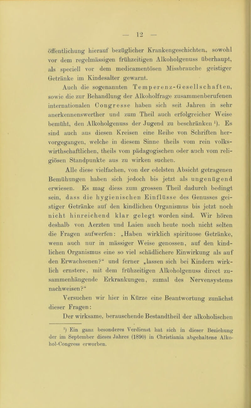 offentlichung hierauf beziiglicher Krankengeschichteu, sowolil vor clem regelmassigen friilizeitigen Alkoholgenuss iiberhaupt, als speciell vor dem medicamentosen Missbrauche geistiger Getranke im Kindesalter gewarnt. Audi die sogenamiten Temperenz-Gesellschaften, sowie die zur Behandlung der Alkoholfrage zusammenberufenen internationalen Oongresse haben sicli seit Jahren in sehr anerkennenswerther und zum Theil auch erfolgreicher Weise bemiilit, den Alkoholgenuss der Jugend zu beschranken *). Es sind auch aus diesen Kreisen eine Reihe von Schriften her- vorgegangen, welche in diesem Sinne theils vom rein volks- wirthschaftlichen, theils vom padagogischen oder auch vom reli- giosen Stanclpunkte aus zu wirken suchen. Alle diese vielfachen, von der edelsten Absicht getragenen Bemuhungen haben sich jedoch bis jetzt als ungeniigend erwiesen. Es mag diess zum grossen Theil dadurch bedingt sein, dass die hygienisehen Einfllisse des Genusses gei- stiger Getranke auf den kindlichen Organismus bis jetzt noch nicht hinreichend klar gelegt worden sind. Wir horen deshalb von Aerzten und Laien auch heute noch nicht selten die Fragen aufwerfen: ..Haben wirklich spirituose Getranke, wenn auch nur in massiger Weise genossen, auf den kind- lichen Organismus eine so viel schadlichere Einwirkung als auf den Erwachsenen?11 und feriier „ las sen sich bei Kindern wirk- lich ernstere, mit dem friilizeitigen Alkoholgenuss direct zu- sammenhangende Erkrankungen, zumal des Nervensystems nachweisen?“ Versuchen wir liier in Ktirze eine Beantwortung zunachst clieser Fragen: Derwirksame, berauschende Bestandtheil der alkokolischen ’) Ein ganz besonderes Verdienst hat sich in dieser Beziehung der im September dieses Jahres (1890) in Christiania abgehaltene Alko- hol-Congress erworben.