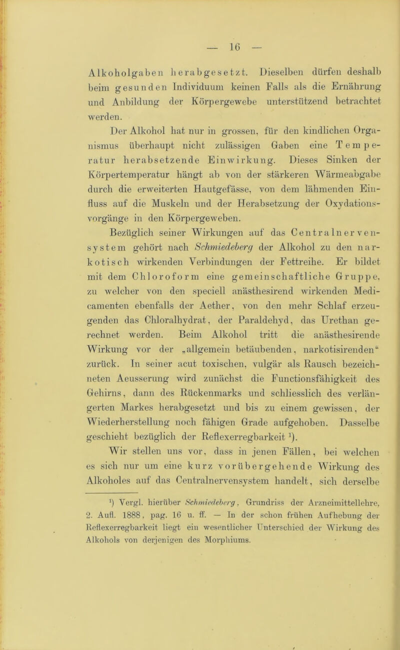 Alkoholgaben lierabgesetzt. Dieselben diirfen deshalb beim gesunden Individuum keinen Falls als die Ernahrung und Anbildung der Korpergewebe unterstiitzend betrachtet werden. Der Alkoliol bat nur in grossen, fur den kindlichen Orga- nismus uberhaupt nicbt zulassigen Gaben eine Temp e- ratur berabsetzende Einwirkung. Dieses Sinken der Korpertemperatur hangt ab von der starkeren Warmeabgabe durch die erweiterten Hautgefasse, von dem lahmenden Ein- fluss auf die Muskeln und der Herabsetzung der Oxvdatious- vorgange in den Korpergeweben. Beziiglich seiner Wirkungen auf das Centra In er ven- system gehort nach Schmiedeberg der Alkoliol zu den nar- kotiscb wirkenden Yerbindungen der Fettreibe. Er bildet mit dem Chloroform eine gemeinscliaftliche Gruppe, zu welcher von den speciell anastbesirend wirkenden Medi- camenten ebenfalls der Aether, von den mehr Scblaf erzeu- genden das Cbloralbydrat, der Paraldehyd, das Uretban ge- reclinet werden. Beim Alkoliol tritt die anasthesirende Wirkung vor der „ allgemein betaubenden, narkotisirenden“ zuriick. In seiner acut toxischen, vulgar als Rausch bezeich- neten Aeusserung wird zunacbst die Functionsfabigkeit des Gebirns, dann des Riickenmarks und schliesslicli des verlan- gerten Markes berabgesetzt und bis zu einem gewissen, der Wiederherstellung noch fabigen Grade aufgehoben. Dasselbe gescbieht beziiglicb der ReflexerregbarkeitJ). Wir stellen uns vor. dass in jenen Fallen, bei welchen es sicli nur um eine kurz vorubergebende Wirkung des Alkoholes auf das Centralnervensystem handelt, sicli derselbe b Yergl. hieriiber Schmiedeberg, Grundriss der Arzneimittel 1 ehre, 2. Aufl. 1888, pag. 16 u. ff. — In der sckon fruhen Aufhebung der Reflexerregbarkeit liegt ein wesentlieher Unterschied der Wirkung des Alkohols von derjenigen des Morpliiums.
