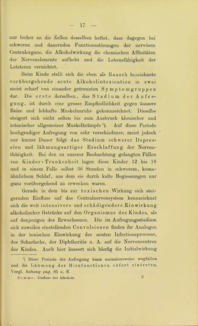 nur locker an die Zellen desselben keftet, dass dagegen bei schweren und dauernden Functionsstbrungen der nervosen Centralorgane, die Alkoholwirkung die ckemiscken Affinitaten der Nervenelemente aufhebt und die Lebensfakigkeit der Letzteren vernichtet. Beim Kinde stellfc sick die eben als Rausck bezeicknete vorubergekende acute Alkokolintoxication in zwei meist sckarf von einauder getrennten Sy mptomgruppen dar. Die e r s t e derselben, das Stadium der Aufre- gung, ist durck eine grosse Empfindlickkeit gegen aussere Reize und lebkafte Muskelunruke gekennzeicknet. Dieselbe steigert sick nickt selten bis zum Ausbruch klonischer und tetanischer allgemeiner Muskelkrampfe '). Auf diese Periode hockgradiger Aufregung von sekr versckiedener, meist jedock * nur kurzer Dauer folgt das Stadium sckvverer Depres- sion und lakmungsartiger Erscklaffung der Nerven- tkatigkeit. Bei den zu unserer Beobacktung gelangten Fallen von Kinder-Trunkenkeit lagen diese Kinder 12 bis 18 und in einem Falle selbst 3G Stunden in sckwerem, koma- iiknlickem Scklaf, aus dem sie durch kalte Begiessungen nur ganz voriibergekend zu erwecken waren. Gerade in dem bis zur toxischen Wirkung sick stei- gernden Einfluss auf das Centralnervensystem kennzeicknet sick die weit intensivere und sckadigendere Einwirkung alkokoliscker Gretranke auf den Organismus des Kindes, als auf denjenigen des Erwacksenen. Die im Aufregungsstadium sick zuweilen einstellenden Convulsionen finden ikr Analogon in der toxisclien Einwirkung der acuten Infectionsprocesse, des Sckarlacks, der Dipktkeritis u. A. auf die Nervencentren des Kindes. Auck kier aussert sick kaufig die Initial wirkung ') Diese Periode der Aufregung kann ausnahuisweise wegfallen und die Lahmung der Hirnfunctionen so fort eintreten. Yergl. Anhang pag. 85 u. ff. Demme, Einfluss des Alkohuis. 2
