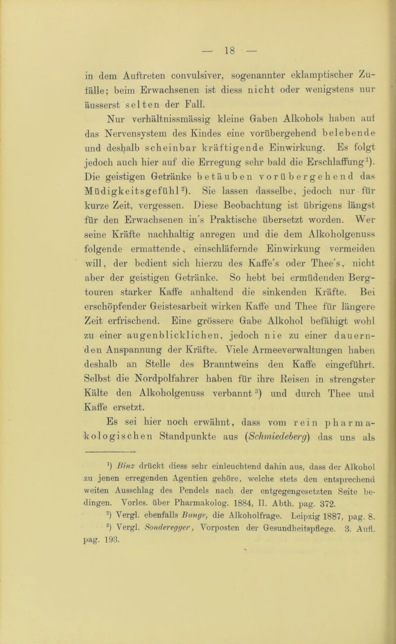 in dem Auftreten convulsiver, sogenannter eklamptischer Zu- talle; beim Erwaclisenen ist diess nicht oder wenigstens nur ausserst s e 11 e n der Fall. Nur verhaltnissmassig kleine Gaben Alkohols haben aul das Nervensystem des Ivindes eine vorubergehend belebende und deshalb scheinbar kraftigende Einwirkung. Es folgt jedoch aucli liier auf die Erregung sehr bald die ErschlafFung1). Die geistigen Getranke betauben voriibergeh e n d das Mudigkeitsgefiihl2). Sie lassen dasselbe, jedoch nur fur kurze Zeit, vergessen. Diese Beobachtung ist iibrigens langst fiir den Erwaclisenen in’s Praktische iibersetzt worden. Wer seine Krafte nachhaltig anregen und die dem Alkoholgenuss f'olgende ermattende, einschlafernde Einwirkung vermeiden will, der bedient sicli hierzu des Kaffe’s oder Thee’s, nicht aber der geistigen Getranke. So hebt bei ermudenden Berg- touren starker Kaffe anhaltend die sinkenden Krafte. Bei erschopfender Geistesarbeit wirken Kaffe und Thee fur langere Zeit erfrischend. Eine grossere Gabe Alkohol befahigt wohl zu einer augenblicklichen, jedoch nie zu einer dauern- den Anspannung der Krafte. Yiele Armeeverwaltungen haben deshalb an Stelle des Branntweins den Kaffe eingeftihrt. Selbst die Nordpolfahrer haben fur ihre Reisen in strengster Kalte den Alkoholgenuss verbannt3) und durch Thee und Kaffe ersetzt. Es sei hier noch erwahnt, dass vora rein p h a r m a- kologischen Standpunkte aus (Schmiedeberg) das uns als *) Bins clruckt diess sehr einleuchtend dahin aus, dass der Alkohol zu jenen erregenden Agentien gehore, welche stets den entsprechend weiten Ausschlag des Pendels nach der entgegengesetzten Seite be- dingen. Yorles. iiber Pharmakolog. 1884, II. Abth. pag. 372. 2) Vergl. ebenfalls Btnigr, die Alkoholfrage. Leipzig 1887, pag. 8- 3) Vergl. Sonderegger, Vorposten der Gesundheitspflege. 3. Aufl. pag. 193.