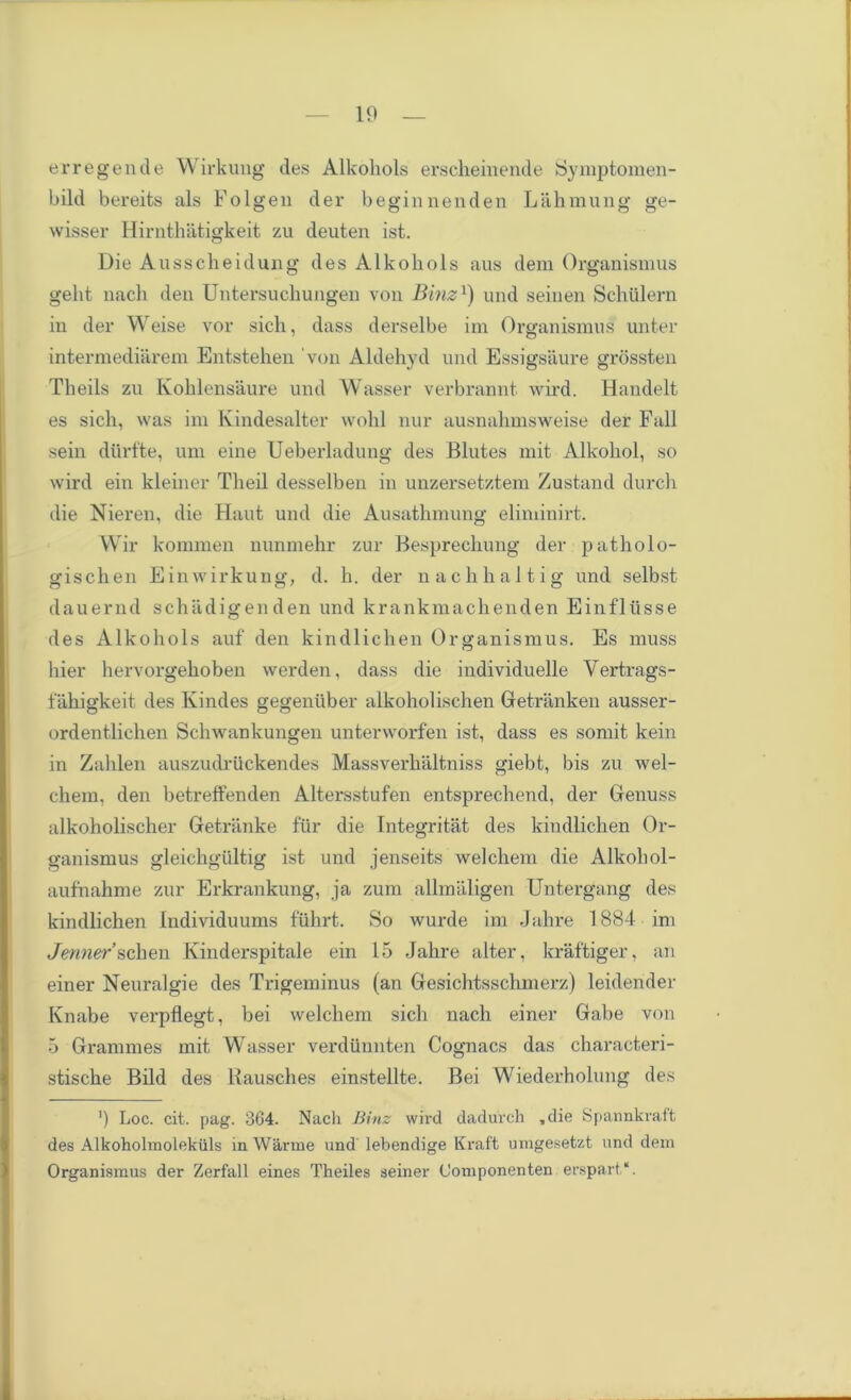 erregende Wirkung des Alkohols erscheinende Symptomen- bild bereits als Folgen der beginnenden Lahmung ge- wisser Hirnthatigkeit zu deuten ist. Die Ausscheidung des Alkohols aus deni Organismus geht nach den Untersuchungen von Binz1) und seiuen Schiilern in der VVeise vor sich, dass derselbe im Organismus unter intermediarem Entstehen von Aldehyd und Essigsaure grossten Theils zu Kohlensaure und Wasser verbrannt wird. Handelt es sich, was im Kindesalter wohl nur ausnahmsweise der Fall sein diirfte, um eine Ueberladung des Blutes mit Alkohol, so wird ein kleiner Theil desselben in unzersetztem Zustand durch die Nieren, die Haut und die Ausathmung eliminirt. Wir kommen nunmehr zur Besprechung der patholo- gischen Ein wirkung, d. h. der nachhaltig und selbst dauernd schiidigenden und krankmachenden Einflusse des Alkohols auf den kindlichen Organismus. Es muss hier hervorgehoben werden, dass die individuelle Vertrags- fahigkeit des Kindes gegenuber alkoholischen Getranken ausser- ordentlichen Schwankungen unterworfen ist, dass es somit kein in Zahlen auszudriickendes Massverhaltniss giebt, bis zu wel- chem, den betreffenden Altersstufen entsprechend, der Genuss alkoholischer Getriinke fur die Integritat des kindlichen Or- ganismus gleichgultig ist und jenseits welchem die Alkohol- aufnahme zur Erkrankung, ja zum allmaligen Untergang des kindlichen Individuums ftihrt. So wurde im Jahre 1884 im Jenner schen Kinderspitale ein 15 Jahre alter, kraftiger, an einer Neuralgie des Trigeminus (an Gesichtsschmerz) leidender Knabe verpflegt, bei welchem sich nach einer Gabe von 5 Grammes mit Wasser verdunnten Cognacs das characteri- stische Bild des Rausches einstellte. Bei Wiederholung des ') Loc. cit. pag. 364. Nach Binz wird dadurch .die Spannkrait des Alkoholmolekiils in Warrne und lebendige Kraft uragesetzt und deni Organismus der Zerfall eines Theiles seiner (Joniponenten erspart.“.