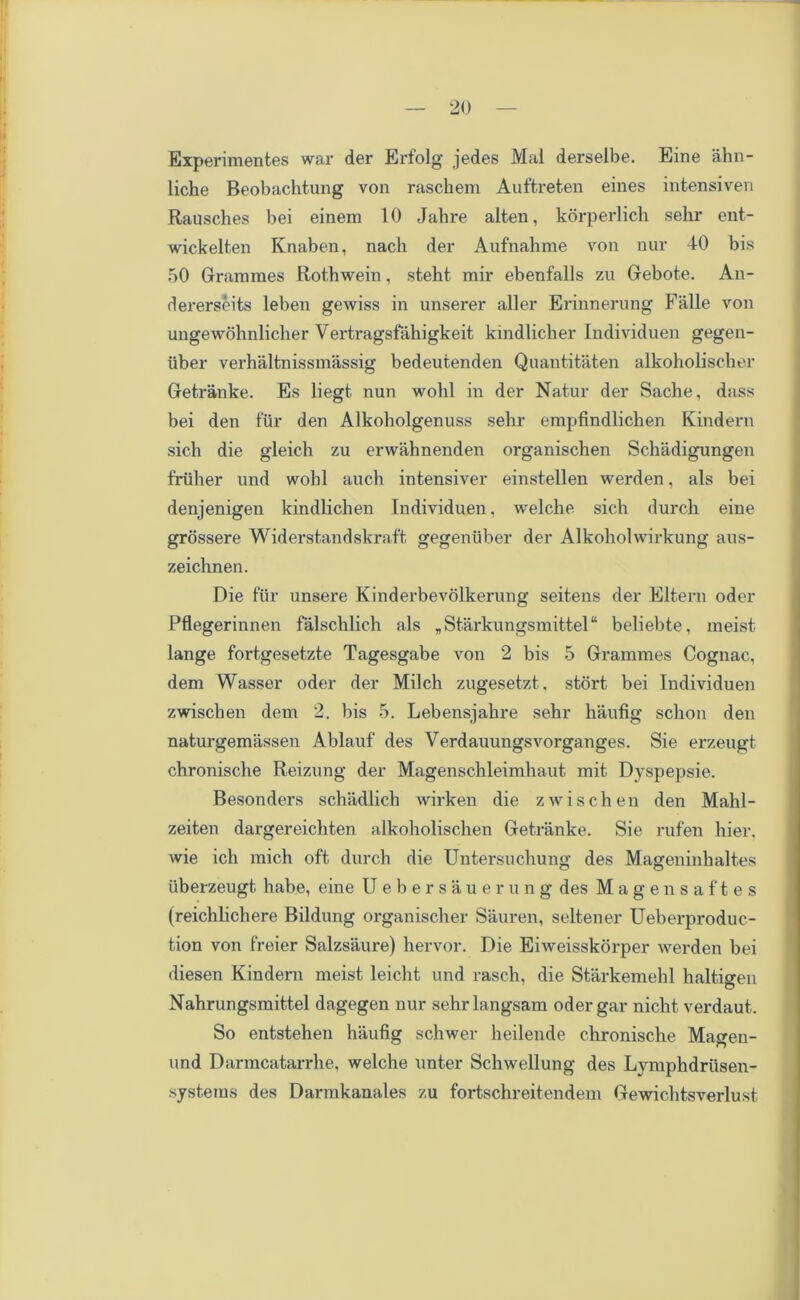Experimentes war der Erfolg jedes Mai derseibe. Eine ahn- liche Beobachtung von rascbem Auftreten eines intensiven Rausches bei einem 10 Jahre aiten, korperlich sehr ent- wickelten Knaben, nach der Aufnahme von nur 40 bis 50 Grammes Rothwein, steht mir ebenfalls zu Gebote. An- dererseits leben gewiss in unserer aller Erinnerung Falle von ungewohnlicher Vertragsfahigkeit kindlicher Individuen gegen- iiber verhaltnissmassig bedeutenden Quantitaten alkoholischer Getranke. Es liegt nun wohl in der Natur der Sache, dass bei den fur den Alkoholgenuss sehr empfindlichen Kindern sich die gleich zu erwahnenden organischen Schadigungen friiher und wohl auch intensiver einstellen werden, als bei denjenigen kindlichen Individuen, welche sich durch eine grossere Widerst.andskraft gegeniiber der Alkoholwirkung aus- zeichnen. Die fur unsere Kinderbevolkerung seitens der Eltern oder Pflegerinnen falschlich als „ Starkungsmittel“ beliebte, meist lange fortgesetzte Tagesgabe von 2 bis 5 Grammes Cognac, dem Wasser oder der Milch zugesetzt. stort bei Individuen zwischen dem 2. bis 5. Lebensjahre sehr haufig schon den naturgemassen Ablauf des Verdauungsvorganges. Sie erzeugt chronische Reizung der Magenschleimhaut mit Dyspepsie. Besonders schtidlich wirken die zwischen den Malil- zeiten dargereichten alkoholischen Getranke. Sie rufen hier, wie ich mich oft durch die Untersuchung des Mageninhaltes tiberzeugt habe, eine Uebersauerung des Magensaftes (reichlichere Bildung organischer Sauren, seltener Ueberproduc- tion von freier Salzsaure) hervor. Die Eiweisskorper werden bei diesen Kindern meist leicht und rasch, die Starkemehl haltigen Nahrungsmittel dagegen nur sehrlangsam oder gar nicht verdaut. So entstehen haufig schwer heilende chronische Magen- und Darmcatarrhe, welche unter Schwellung des Lymphdriisen- •systems des Darmkanales zu fortschreitendem Gewichtsverlust