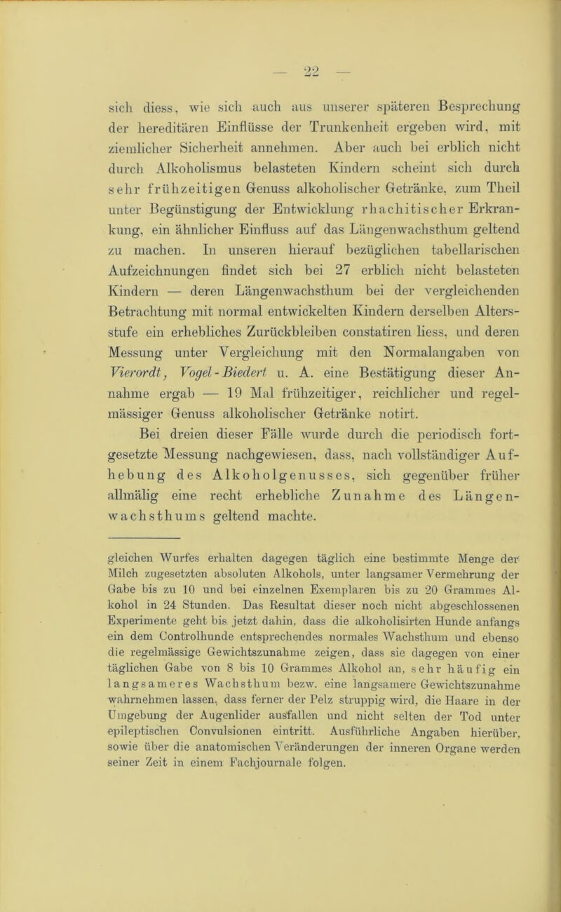 sich diess, wie sich auch aus unserer spateren Besprechung der hereditaren Einflusse tier Trunkenheit ergeben wird, mit zieralicher Sicherheit annehmen. Aber auch bei erblich nicbt durch Alkoholismus belasteten Kindern scheint sich dureli sehr fruhzeitigen Genuss alkoholischer Getranke, zum Theil unter Begunstigung der Entwicklung rhachitischer Erkran- kung, ein ahnlicher Einfluss auf das Langenwachsthum geltend zu machen. In unseren hierauf beziiglichen tabellarischen Aufzeichnungen findet sich bei 27 erblich nicht belasteten Kindern — deren Langenwachsthum bei der vergleichenden Betrachtung mit normal entwickelten Kindern derselben Alters- stufe ein erhebliches Zuriickbleiben constatiren liess, und deren Messung unter Vergleichung mit den Normalangaben von Vierordt, Vogel -Biedert u. A. eiue Bestatigung dieser An- nahme ergab — 19 Mai friihzeitiger, reichlicher und regel- massiger Genuss alkoholischer Getranke notirt. Bei dreien dieser Fa lie Avurde durch die periodisch fort- gesetzte Messung nachgewiesen, dass, nach vollstandiger Auf- hebung des Alkoholgenusses, sich gegeniiber friiher allmalig eine recht erhebliche Zunahme des Langen- Avachsthums geltend machte. gleichen Wurfes erhalten dagegen taglich eine bestimmte Menge der Milch zugesetzten absoluten Alkohols, unter langsamer Vermehrung der Gabe bis zu 10 und bei cinzelnen Exemplaren bis zu 20 Grammes Al- kohol in 24 Stunden. Das Resultat dieser noch nicht abgeschlossenen Experimente geht bis jetzt dahin, dass die alkoholisirten Hunde anfangs ein dem Controlhunde entsprechendes normales Wachsthum und ebenso die regelmassige Gewichtszunahme zeigen, dass sie dagegen von einer taglichen Gabe von 8 bis 10 Grammes Alkohol an, sehr hau fig ein langsameres Wachsthum bezAv. eine langsamere GeAvichtszunahme wahrnehmen lassen, dass ferner der Pelz struppig wird, die Haare in der Umgebung der Augenlider ausfallen und nicht sclten der Tod unter epileptischen Convulsionen eintritt. Ausfuhrliche Angaben hieruber, sowie liber die anatomischen Yeranderungen der inneren Organe werden seiner Zeit in einem Fachjournale folgen.