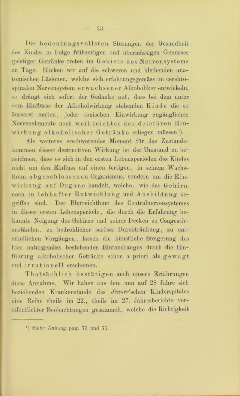 Die bedeutungsvollsten Storungen der Gesundheit des Ivindes in Folge friihzeitigen und ubermassigen Genusses geistiger Getranke treten im Gebiefce des Nervensystems zu Tage. Blicken vvir auf die schweren und bleibenden ana- tomiscben Lasionen, welche sicb erfahrungsgemass im cerebro- spinalen Nervensystem erwaclisener Alkoholiker entwickeln, so drangt sicb sofort der Gedanke auf, dass bei dem unter dem Einflusse der Alkoholwirkung stehenden Ivinde die so ausserst zarten, jeder toxischen Einwirkung zuganglichen Nervenelemente nocb weit leicliter der deletaren Ein- wirkung alkoholiscber Getranke erliegen miissen1). Als weiteres erschwerendes Moment fur das Zustande- kommen dieser destructiven Wirkung ist der Umstand zu be- zeichnen, dass es sich in den ersten Lebensperioden des Kindes nicht um den Einfluss auf einen fertigen, in seinem Wachs- tbum abgeschlossenen Organismus, sondern um die Ein- wirkung auf Organe bandelt, welclie, wie das Gebirn, nocb in lebhafter Entwicklung und Ausbildung be- griffen sind. Der Blutreichthum des Centralnervensystemes in dieser ersten Lebensperiode, die durch die Erfabrung be- kannte Neigung des Gebirns und seiner Decken zu Congestiv- zustanden, zu bedrohlicber serbser Durchtrankung, zu ent- ziindlicben Yorgangen, lassen die kiinstlicbe Steigerung des bier naturgemass bestebenden Blutandranges durcb die Ein- fubrung alkoholischer Getranke scbon a priori als gewagt und irrationell erscheinen. Thatsacblicb bestatigen aucli nnsere Erfalirungen diese Annabme. Wir baben aus dem nun auf 28 Jahre sicb beziebenden Krankenstande des Jenner schen Kinderspitales eine Reihe theils im 22., tbeils im 27. Jabresberielite ver- offentlichter Beobacbtungen gesammelt, welche die Richtigkeit l) Siehe Anhang pag. 70 und 71.