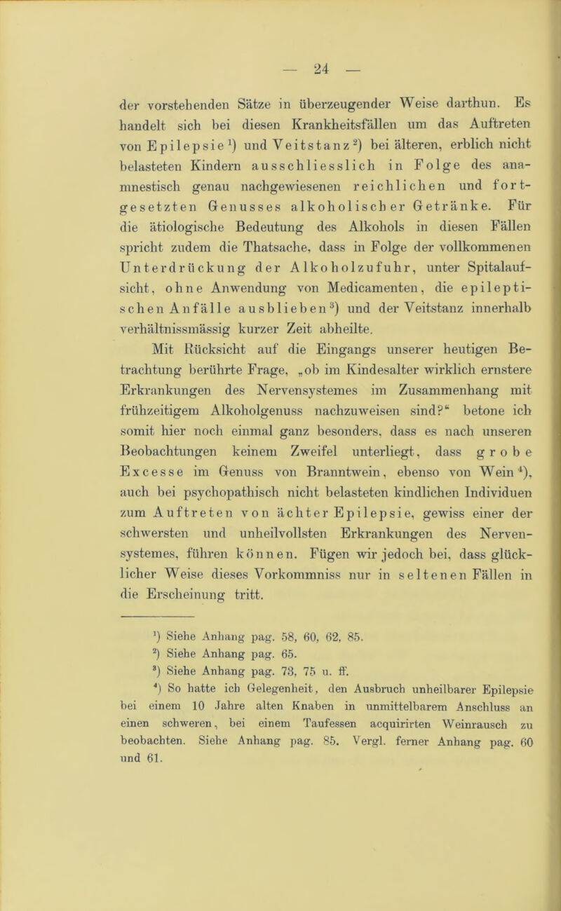 der vorstehenden Satze in iiberzeugender Weise darthun. Es handelt sich bei diesen Krankheitsfallen um das Auftreten von Epilepsie1) und Veitstanz2) bei alteren, erblich nicht belasteten Kindern ausschliesslich in Folge des ana- mnestisch genau nacbgewiesenen reichlichen und fort- gesetzten Genusses alkoholiscber Getranke. Fur die atiologische Bedeutung des Alkohols in diesen Fallen spricht zudem die Tbatsache, dass in Folge der vollkommenen Unterdruckung der A lkobolzufubr, unter Spitalauf- sicht, ohne Anwendung von Medicamenten, die epilepti- schen Anfalle ausblieben3) und der Veitstanz innerlialb verhaltnissmassig kurzer Zeit abheilte. Mit Rucksicht auf die Eingangs unserer heutigen Be- trachtung berubrte Frage, *ob im Kindesalter wirklich ernstere Erkrankungen des Nervensystemes im Zusammenliang mit fruhzeitigem Alkoholgenuss nachzuweisen sind?“ betone ich somit hier noch einmal ganz besonders, dass es nach unseren Beobachtungen keinem Zweifel unterliegt, dass g r o b e E x c e s s e im Genuss von Branntwein , ebenso von Wein 4), auch bei psychopathisch niclit belasteten kindlichen Individuen zum Auftreten von achter Epilepsie, gewiss einer der schwersten und unbeilvollsten Erkrankungen des Nerven- systemes, fiihren konnen. Fiigen Avir jedoch bei. dass gliick- licher Weise dieses Vorkommniss nur in seltenen Fallen in die Erscheinung tritt. ’) Siehe Anliang pag. 58, 60, 62, 85. 2) Siehe Anhang pag. 65. 3) Siehe Anhang pag. 78, 75 u. ff. 4) So hatte ich Gelegenheit, den Ausbruch unheilbarer Epilepsie bei einem 10 Jahre alten Knaben in unmittelbarem Anschluss an einen schweren, bei einem Taufessen acquirirten Weinrausch zu beobachten. Siehe Anhang pag. 85. Vergl. ferner Anhang pag. 60 und 61.